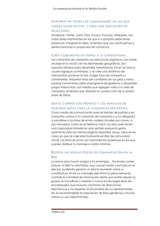La comunicación electoral en los Medios Sociales
Política	
  2.0	
  
INTÉGRATE EN TODAS LAS COMUNIDADES EN LAS QUE
PUEDAS ESTAR ACTIVO, Y CREA UNA AMPLIA RED DE
RELACIONES.
Facebook, Twitter, Linkin, Flick, Picasa, YouTube, Wikipedia, son
todas redes importantes en las que tu campaña debe tener
presencia. Integrate en ellas, al tiempo que vas construyendo y
perfeccionando tu propia red de contactos.
CREA COMUNIDAD EN TORNO A TU CANDIDATURA.
Los comandos de campaña son estructuras orgánicas con fuerte
anclaje en lo social y en las identidades geográficas. Son
espacios idóneos para desarrollar herramientas 2.0 en los que el
usuario agregue contenidos, y se cree una dinámica de
intercambio social en la red. Colgar fotos de campaña y
comentarlas, etiquetar fotos del candidato en sus giras y visitas,
postear comentarios sobre el programa de gobierno o desarrollar
juegos interactivos, son medios que agregan valor a tu web de
campaña, al tiempo que afianzan la construcción de tu propia
base de datos.
USA EL CORREO ELECTRÓNICO Y LOS MENSAJES DE
TELÉFONO MÓVIL PARA LA COMUNICACIÓN RÁPIDA.
Como medio de comunicación para el trabajo de partido o en
campaña, anima a tu comando de campaña y a tus allegados
a suscribirse a tus listas de envío unidireccionales por correo, o
por mensajitos cortos en el teléfono móvil. Los sitios web tienen
una capacidad limitada en este sentido porque la gente
raramente visita las mismas páginas repetidas veces, salvo en los
casos en que se cree efectivamente sentido de comunidad
virtual. Las listas de envío son herramientas poderosas en las que
puedes distribuir tu mensaje a costos mínimos.
RESPETA LAS REGLAS ÉTICAS DE COMUNICACIÓN EN LA
RED
La red es para hacer amigos y no enemigos… No envíes correo
basura, ni SMS no solicitados, que causan hastío y rechazo en el
elector, pudiendo generar un efecto bumerán sobre su
candidatura. Envía tus mensajes electrónicos personalmente,
controla la cantidad de información diaria que emites desde tus
grupos en FaceBook o tweeter y nunca envíes largas listas de
encabezados que incluyen montones de direcciones
electrónicas y no respetan la privacidad de sus representados.
No es recomendable la adquisición de listas genéricas y mucho
menos su uso indiscriminado.
 