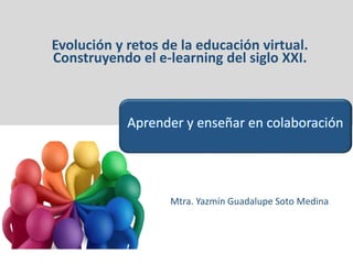 Evolución y retos de la educación virtual.
Construyendo el e-learning del siglo XXI.
Mtra. Yazmín Guadalupe Soto Medina
Aprender y enseñar en colaboración
 