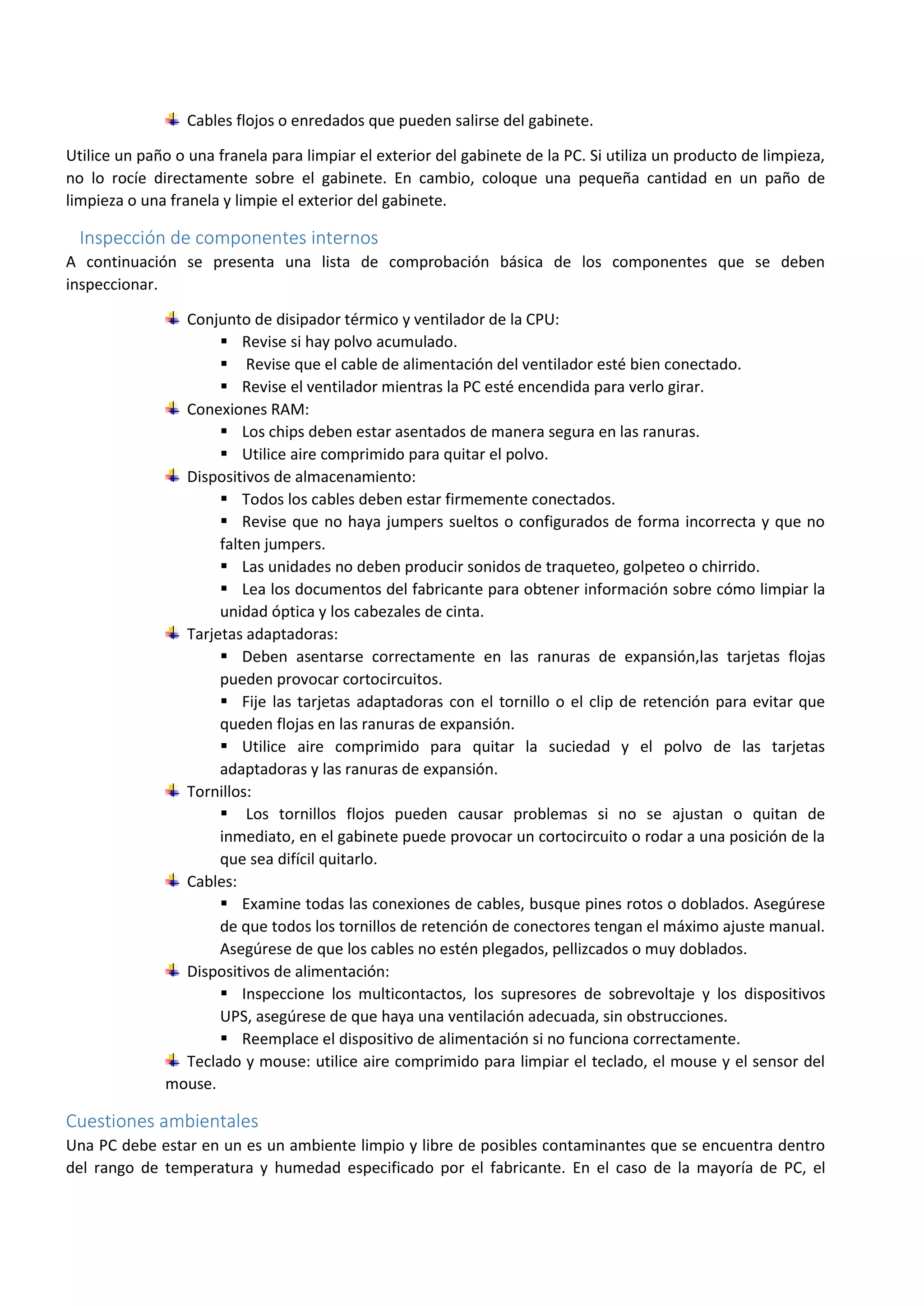Cables flojos o enredados que pueden salirse del gabinete.
Utilice un paño o una franela para limpiar el exterior del gabinete de la PC. Si utiliza un producto de limpieza,
no lo rocíe directamente sobre el gabinete. En cambio, coloque una pequeña cantidad en un paño de
limpieza o una franela y limpie el exterior del gabinete.
Inspección de componentes internos
A continuación se presenta una lista de comprobación básica de los componentes que se deben
inspeccionar.
Conjunto de disipador térmico y ventilador de la CPU:
 Revise si hay polvo acumulado.
 Revise que el cable de alimentación del ventilador esté bien conectado.
 Revise el ventilador mientras la PC esté encendida para verlo girar.
Conexiones RAM:
 Los chips deben estar asentados de manera segura en las ranuras.
 Utilice aire comprimido para quitar el polvo.
Dispositivos de almacenamiento:
 Todos los cables deben estar firmemente conectados.
 Revise que no haya jumpers sueltos o configurados de forma incorrecta y que no
falten jumpers.
 Las unidades no deben producir sonidos de traqueteo, golpeteo o chirrido.
 Lea los documentos del fabricante para obtener información sobre cómo limpiar la
unidad óptica y los cabezales de cinta.
Tarjetas adaptadoras:
 Deben asentarse correctamente en las ranuras de expansión,las tarjetas flojas
pueden provocar cortocircuitos.
 Fije las tarjetas adaptadoras con el tornillo o el clip de retención para evitar que
queden flojas en las ranuras de expansión.
 Utilice aire comprimido para quitar la suciedad y el polvo de las tarjetas
adaptadoras y las ranuras de expansión.
Tornillos:
 Los tornillos flojos pueden causar problemas si no se ajustan o quitan de
inmediato, en el gabinete puede provocar un cortocircuito o rodar a una posición de la
que sea difícil quitarlo.
Cables:
 Examine todas las conexiones de cables, busque pines rotos o doblados. Asegúrese
de que todos los tornillos de retención de conectores tengan el máximo ajuste manual.
Asegúrese de que los cables no estén plegados, pellizcados o muy doblados.
Dispositivos de alimentación:
 Inspeccione los multicontactos, los supresores de sobrevoltaje y los dispositivos
UPS, asegúrese de que haya una ventilación adecuada, sin obstrucciones.
 Reemplace el dispositivo de alimentación si no funciona correctamente.
Teclado y mouse: utilice aire comprimido para limpiar el teclado, el mouse y el sensor del
mouse.
Cuestiones ambientales
Una PC debe estar en un es un ambiente limpio y libre de posibles contaminantes que se encuentra dentro
del rango de temperatura y humedad especificado por el fabricante. En el caso de la mayoría de PC, el
 