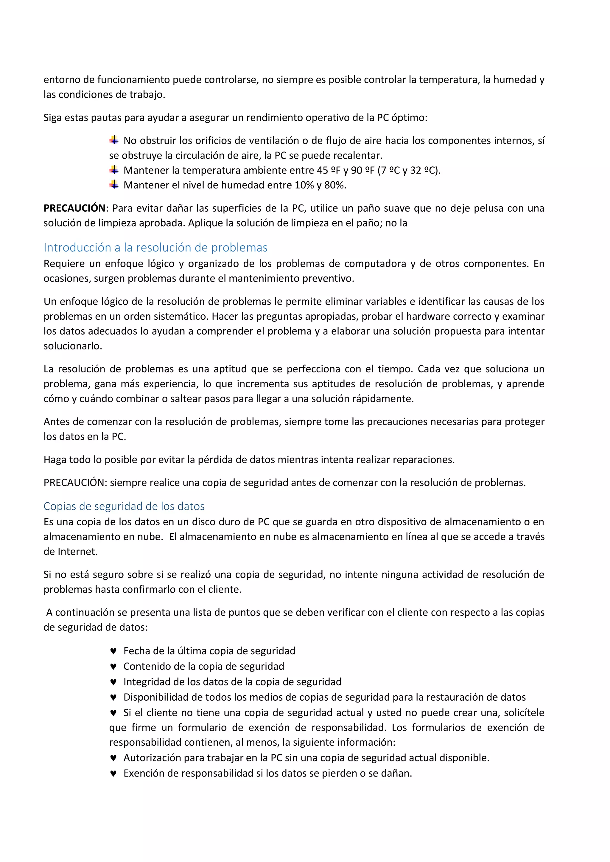 entorno de funcionamiento puede controlarse, no siempre es posible controlar la temperatura, la humedad y
las condiciones de trabajo.
Siga estas pautas para ayudar a asegurar un rendimiento operativo de la PC óptimo:
No obstruir los orificios de ventilación o de flujo de aire hacia los componentes internos, sí
se obstruye la circulación de aire, la PC se puede recalentar.
Mantener la temperatura ambiente entre 45 ºF y 90 ºF (7 ºC y 32 ºC).
Mantener el nivel de humedad entre 10% y 80%.
PRECAUCIÓN: Para evitar dañar las superficies de la PC, utilice un paño suave que no deje pelusa con una
solución de limpieza aprobada. Aplique la solución de limpieza en el paño; no la
Introducción a la resolución de problemas
Requiere un enfoque lógico y organizado de los problemas de computadora y de otros componentes. En
ocasiones, surgen problemas durante el mantenimiento preventivo.
Un enfoque lógico de la resolución de problemas le permite eliminar variables e identificar las causas de los
problemas en un orden sistemático. Hacer las preguntas apropiadas, probar el hardware correcto y examinar
los datos adecuados lo ayudan a comprender el problema y a elaborar una solución propuesta para intentar
solucionarlo.
La resolución de problemas es una aptitud que se perfecciona con el tiempo. Cada vez que soluciona un
problema, gana más experiencia, lo que incrementa sus aptitudes de resolución de problemas, y aprende
cómo y cuándo combinar o saltear pasos para llegar a una solución rápidamente.
Antes de comenzar con la resolución de problemas, siempre tome las precauciones necesarias para proteger
los datos en la PC.
Haga todo lo posible por evitar la pérdida de datos mientras intenta realizar reparaciones.
PRECAUCIÓN: siempre realice una copia de seguridad antes de comenzar con la resolución de problemas.
Copias de seguridad de los datos
Es una copia de los datos en un disco duro de PC que se guarda en otro dispositivo de almacenamiento o en
almacenamiento en nube. El almacenamiento en nube es almacenamiento en línea al que se accede a través
de Internet.
Si no está seguro sobre si se realizó una copia de seguridad, no intente ninguna actividad de resolución de
problemas hasta confirmarlo con el cliente.
A continuación se presenta una lista de puntos que se deben verificar con el cliente con respecto a las copias
de seguridad de datos:
 Fecha de la última copia de seguridad
 Contenido de la copia de seguridad
 Integridad de los datos de la copia de seguridad
 Disponibilidad de todos los medios de copias de seguridad para la restauración de datos
 Si el cliente no tiene una copia de seguridad actual y usted no puede crear una, solicítele
que firme un formulario de exención de responsabilidad. Los formularios de exención de
responsabilidad contienen, al menos, la siguiente información:
 Autorización para trabajar en la PC sin una copia de seguridad actual disponible.
 Exención de responsabilidad si los datos se pierden o se dañan.
 