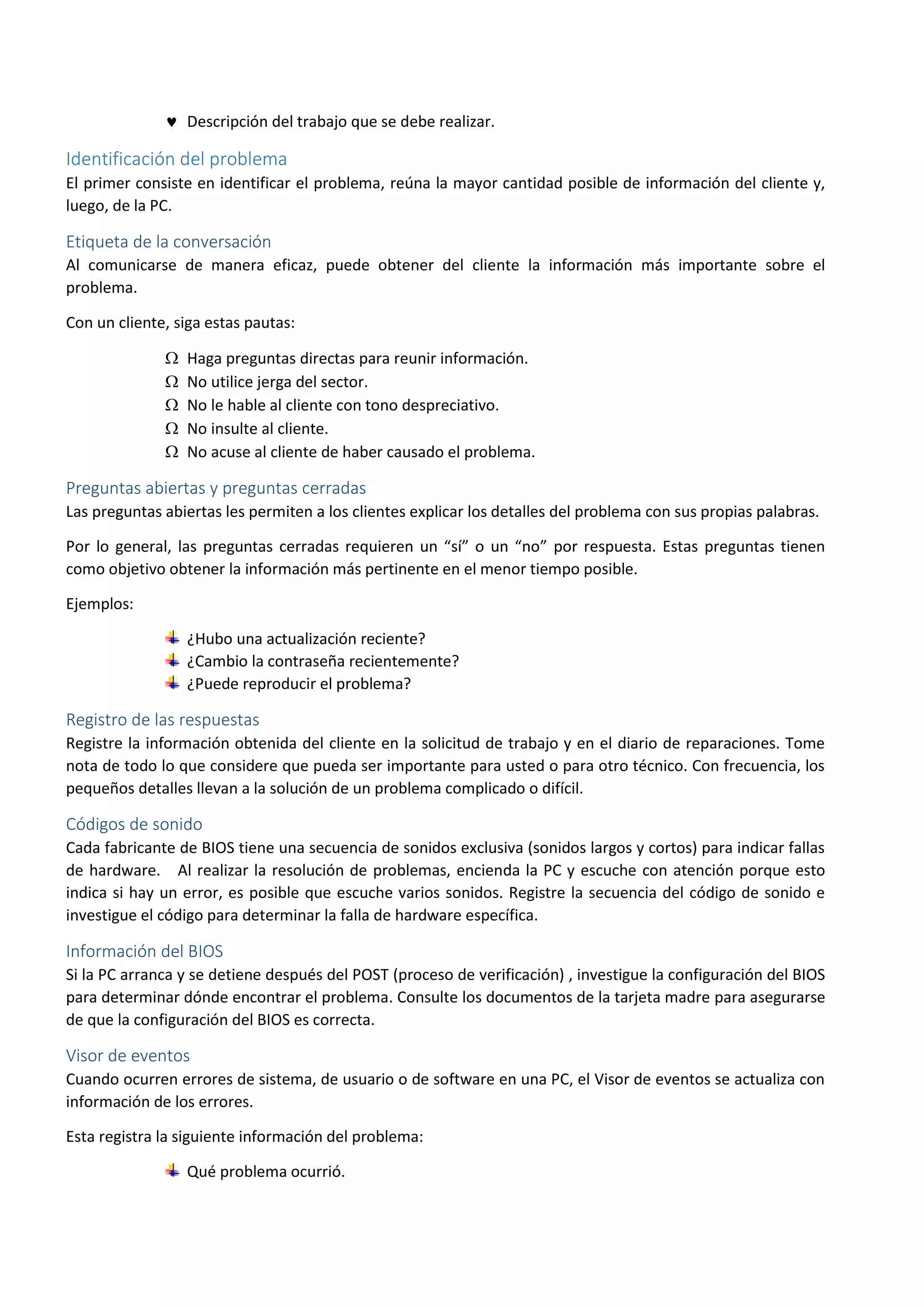  Descripción del trabajo que se debe realizar.
Identificación del problema
El primer consiste en identificar el problema, reúna la mayor cantidad posible de información del cliente y,
luego, de la PC.
Etiqueta de la conversación
Al comunicarse de manera eficaz, puede obtener del cliente la información más importante sobre el
problema.
Con un cliente, siga estas pautas:
 Haga preguntas directas para reunir información.
 No utilice jerga del sector.
 No le hable al cliente con tono despreciativo.
 No insulte al cliente.
 No acuse al cliente de haber causado el problema.
Preguntas abiertas y preguntas cerradas
Las preguntas abiertas les permiten a los clientes explicar los detalles del problema con sus propias palabras.
Por lo general, las preguntas cerradas requieren un “sí” o un “no” por respuesta. Estas preguntas tienen
como objetivo obtener la información más pertinente en el menor tiempo posible.
Ejemplos:
¿Hubo una actualización reciente?
¿Cambio la contraseña recientemente?
¿Puede reproducir el problema?
Registro de las respuestas
Registre la información obtenida del cliente en la solicitud de trabajo y en el diario de reparaciones. Tome
nota de todo lo que considere que pueda ser importante para usted o para otro técnico. Con frecuencia, los
pequeños detalles llevan a la solución de un problema complicado o difícil.
Códigos de sonido
Cada fabricante de BIOS tiene una secuencia de sonidos exclusiva (sonidos largos y cortos) para indicar fallas
de hardware. Al realizar la resolución de problemas, encienda la PC y escuche con atención porque esto
indica si hay un error, es posible que escuche varios sonidos. Registre la secuencia del código de sonido e
investigue el código para determinar la falla de hardware específica.
Información del BIOS
Si la PC arranca y se detiene después del POST (proceso de verificación) , investigue la configuración del BIOS
para determinar dónde encontrar el problema. Consulte los documentos de la tarjeta madre para asegurarse
de que la configuración del BIOS es correcta.
Visor de eventos
Cuando ocurren errores de sistema, de usuario o de software en una PC, el Visor de eventos se actualiza con
información de los errores.
Esta registra la siguiente información del problema:
Qué problema ocurrió.
 