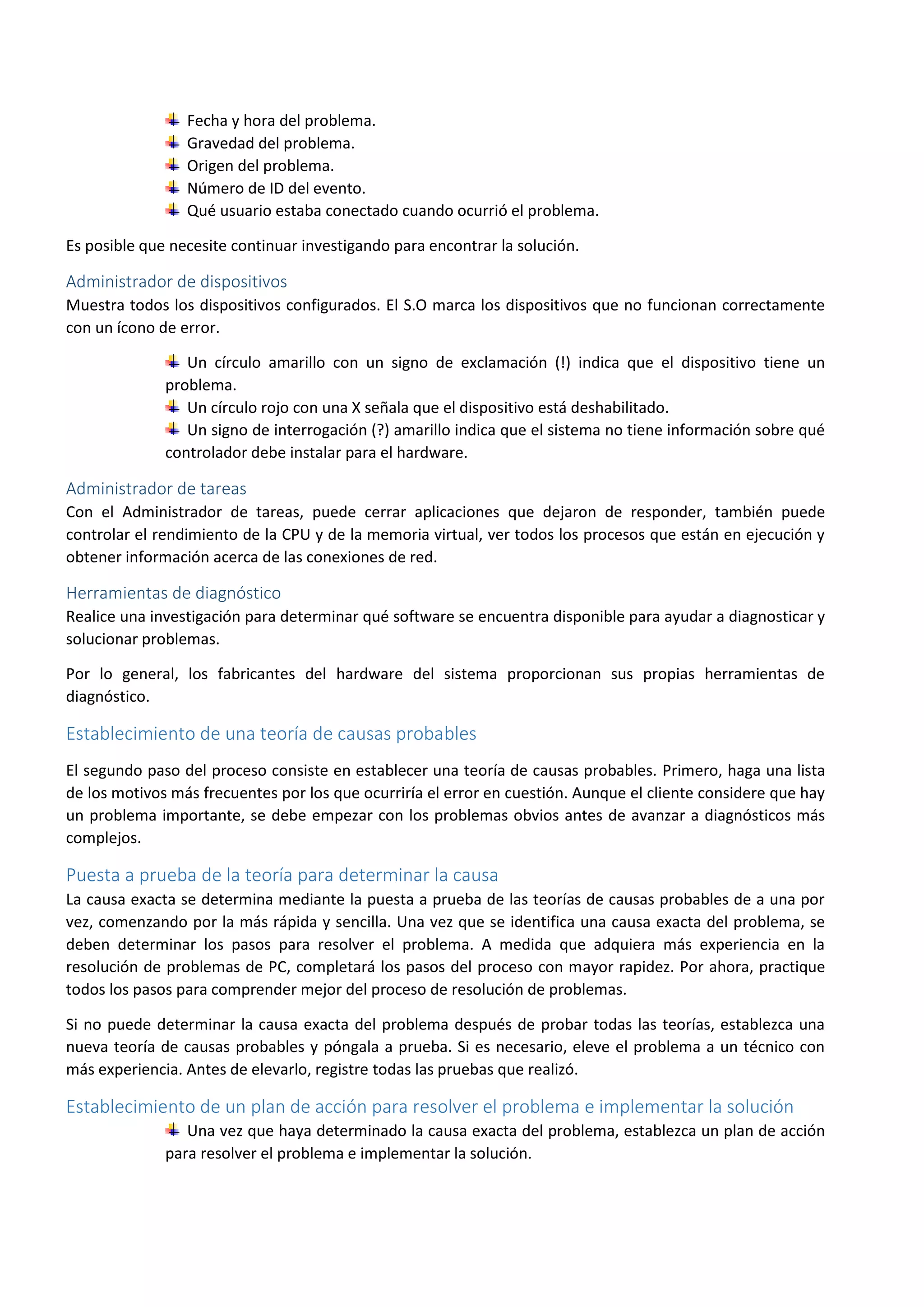 Fecha y hora del problema.
Gravedad del problema.
Origen del problema.
Número de ID del evento.
Qué usuario estaba conectado cuando ocurrió el problema.
Es posible que necesite continuar investigando para encontrar la solución.
Administrador de dispositivos
Muestra todos los dispositivos configurados. El S.O marca los dispositivos que no funcionan correctamente
con un ícono de error.
Un círculo amarillo con un signo de exclamación (!) indica que el dispositivo tiene un
problema.
Un círculo rojo con una X señala que el dispositivo está deshabilitado.
Un signo de interrogación (?) amarillo indica que el sistema no tiene información sobre qué
controlador debe instalar para el hardware.
Administrador de tareas
Con el Administrador de tareas, puede cerrar aplicaciones que dejaron de responder, también puede
controlar el rendimiento de la CPU y de la memoria virtual, ver todos los procesos que están en ejecución y
obtener información acerca de las conexiones de red.
Herramientas de diagnóstico
Realice una investigación para determinar qué software se encuentra disponible para ayudar a diagnosticar y
solucionar problemas.
Por lo general, los fabricantes del hardware del sistema proporcionan sus propias herramientas de
diagnóstico.
Establecimiento de una teoría de causas probables
El segundo paso del proceso consiste en establecer una teoría de causas probables. Primero, haga una lista
de los motivos más frecuentes por los que ocurriría el error en cuestión. Aunque el cliente considere que hay
un problema importante, se debe empezar con los problemas obvios antes de avanzar a diagnósticos más
complejos.
Puesta a prueba de la teoría para determinar la causa
La causa exacta se determina mediante la puesta a prueba de las teorías de causas probables de a una por
vez, comenzando por la más rápida y sencilla. Una vez que se identifica una causa exacta del problema, se
deben determinar los pasos para resolver el problema. A medida que adquiera más experiencia en la
resolución de problemas de PC, completará los pasos del proceso con mayor rapidez. Por ahora, practique
todos los pasos para comprender mejor del proceso de resolución de problemas.
Si no puede determinar la causa exacta del problema después de probar todas las teorías, establezca una
nueva teoría de causas probables y póngala a prueba. Si es necesario, eleve el problema a un técnico con
más experiencia. Antes de elevarlo, registre todas las pruebas que realizó.
Establecimiento de un plan de acción para resolver el problema e implementar la solución
Una vez que haya determinado la causa exacta del problema, establezca un plan de acción
para resolver el problema e implementar la solución.
 