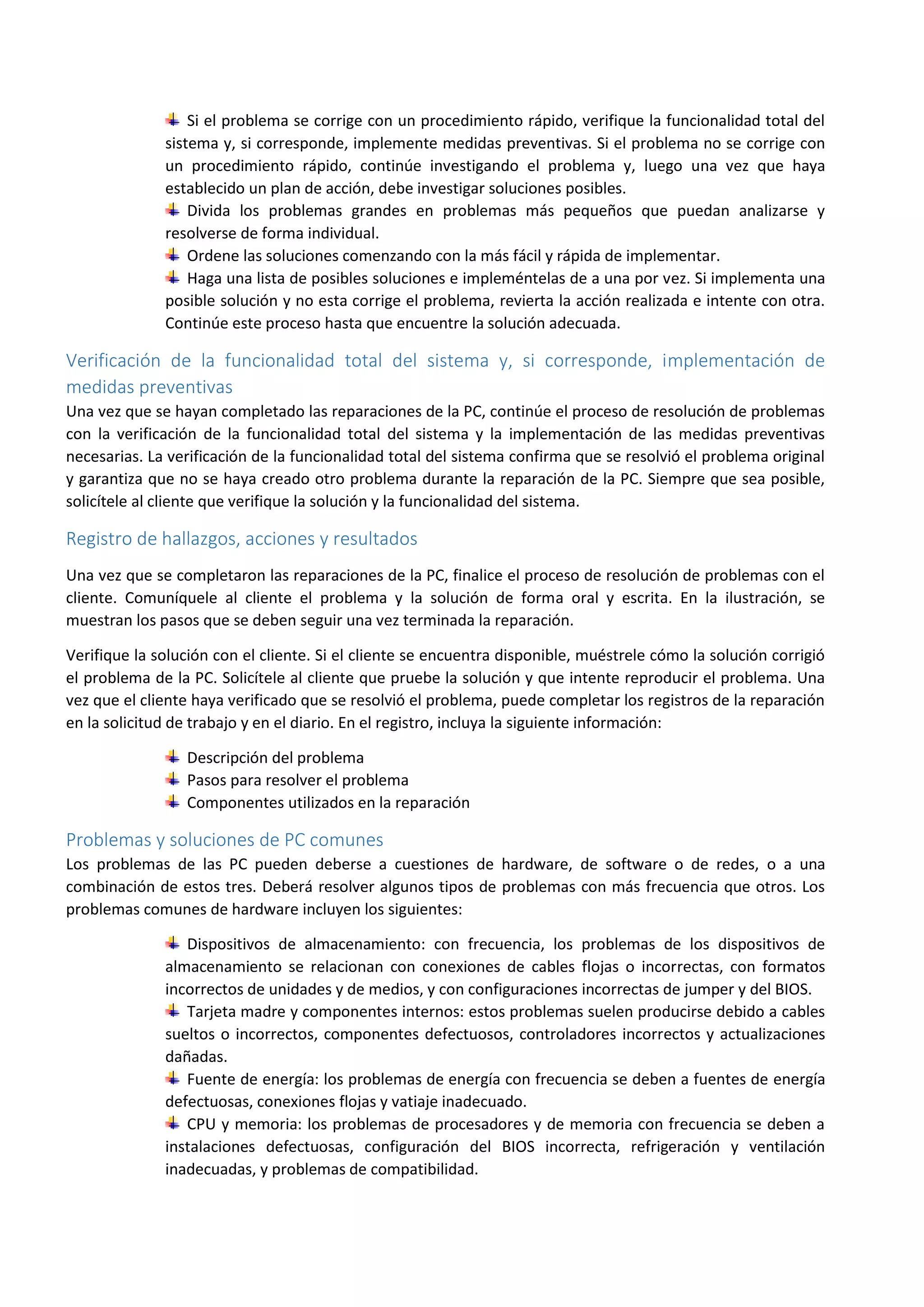 Si el problema se corrige con un procedimiento rápido, verifique la funcionalidad total del
sistema y, si corresponde, implemente medidas preventivas. Si el problema no se corrige con
un procedimiento rápido, continúe investigando el problema y, luego una vez que haya
establecido un plan de acción, debe investigar soluciones posibles.
Divida los problemas grandes en problemas más pequeños que puedan analizarse y
resolverse de forma individual.
Ordene las soluciones comenzando con la más fácil y rápida de implementar.
Haga una lista de posibles soluciones e impleméntelas de a una por vez. Si implementa una
posible solución y no esta corrige el problema, revierta la acción realizada e intente con otra.
Continúe este proceso hasta que encuentre la solución adecuada.
Verificación de la funcionalidad total del sistema y, si corresponde, implementación de
medidas preventivas
Una vez que se hayan completado las reparaciones de la PC, continúe el proceso de resolución de problemas
con la verificación de la funcionalidad total del sistema y la implementación de las medidas preventivas
necesarias. La verificación de la funcionalidad total del sistema confirma que se resolvió el problema original
y garantiza que no se haya creado otro problema durante la reparación de la PC. Siempre que sea posible,
solicítele al cliente que verifique la solución y la funcionalidad del sistema.
Registro de hallazgos, acciones y resultados
Una vez que se completaron las reparaciones de la PC, finalice el proceso de resolución de problemas con el
cliente. Comuníquele al cliente el problema y la solución de forma oral y escrita. En la ilustración, se
muestran los pasos que se deben seguir una vez terminada la reparación.
Verifique la solución con el cliente. Si el cliente se encuentra disponible, muéstrele cómo la solución corrigió
el problema de la PC. Solicítele al cliente que pruebe la solución y que intente reproducir el problema. Una
vez que el cliente haya verificado que se resolvió el problema, puede completar los registros de la reparación
en la solicitud de trabajo y en el diario. En el registro, incluya la siguiente información:
Descripción del problema
Pasos para resolver el problema
Componentes utilizados en la reparación
Problemas y soluciones de PC comunes
Los problemas de las PC pueden deberse a cuestiones de hardware, de software o de redes, o a una
combinación de estos tres. Deberá resolver algunos tipos de problemas con más frecuencia que otros. Los
problemas comunes de hardware incluyen los siguientes:
Dispositivos de almacenamiento: con frecuencia, los problemas de los dispositivos de
almacenamiento se relacionan con conexiones de cables flojas o incorrectas, con formatos
incorrectos de unidades y de medios, y con configuraciones incorrectas de jumper y del BIOS.
Tarjeta madre y componentes internos: estos problemas suelen producirse debido a cables
sueltos o incorrectos, componentes defectuosos, controladores incorrectos y actualizaciones
dañadas.
Fuente de energía: los problemas de energía con frecuencia se deben a fuentes de energía
defectuosas, conexiones flojas y vatiaje inadecuado.
CPU y memoria: los problemas de procesadores y de memoria con frecuencia se deben a
instalaciones defectuosas, configuración del BIOS incorrecta, refrigeración y ventilación
inadecuadas, y problemas de compatibilidad.
 