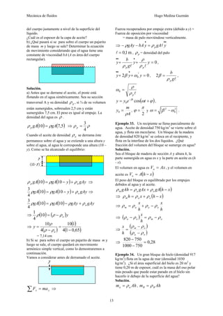 Mecánica de fluidos Hugo Medina Guzmán
13
del cuerpo justamente a nivel de la superficie del
líquido.
¿Cuál es el espesor de la capa de aceite?
b) ¿Qué pasará si se para sobre el cuerpo un pajarito
de masa m y luego se sale? Determinar la ecuación
de movimiento considerando que el agua tiene una
constante de viscosidad bA (A es área del cuerpo
rectangular).
Solución.
a) Antes que se derrame el aceite, el poste está
flotando en el agua simétricamente. Sea su sección
transversal A y su densidad pρ , si ¾ de su volumen
están sumergidos, sobresalen 2,5 cm y están
sumergidos 7,5 cm. El peso es igual al empuje. La
densidad del agua es ρ .
( ) ( )5,710 gAgAp ρρ = ⇒ ρρ
4
3
=p
Cuando el aceite de densidad aρ se derrama éste
permanece sobre el agua y se extiende a una altura y
sobre el agua, al agua le corresponde una altura (10 –
y). Como se ha alcanzado el equilibrio:
( ) ( ) gAyygAgA ap ρρρ +−= 1010 ⇒
( ) ( ) gAyygAgA aρρρ +−= 1010
4
3
⇒
( ) ( ) gAygAygAgA aρρρρ +−= 1010
4
3
⇒ ( ) ( )yaρρρ −=10
4
1
⇒
( )
( )
( )65,014
110
4
10
−
=
−
=
a
y
ρρ
ρ
= 7,14 cm
b) Si se para sobre el cuerpo un pajarito de masa m y
luego se sale, el cuerpo quedará en movimiento
armónico simple vertical, como lo demostraremos a
continuación.
Vamos a considerar antes de derramado el aceite.
yy maF =∑ ⇒
Fuerza recuperadora por empuje extra (debido a y) +
Fuerza de oposición por viscosidad
= masa de palo moviéndose verticalmente.
⇒
•••
=−− ygAybAgAy p lρρ
m1,0=l , pρ = densidad del palo
0=++
•••
yy
g
b
y
pp ll ρ
ρ
ρ
,
02
2
0 =++
•••
yyy ωβ ,
lg
b
pρ
β =2 ,
lpρ
ρ
ω =0
( )ϕωβ
+= −
teyy t
cos0 ,
A
m
y
ρ
=0 ,
2
π
ϕ = y
2
0
2
ωβω −= .
Ejemplo 33. Un recipiente se llena parcialmente de
agua. Aceite de densidad 750 kg/m3
se vierte sobre el
agua, y flota sin mezclarse. Un bloque de la madera
de densidad 820 kg/m3
se coloca en el recipiente, y
flota en la interfase de los dos líquidos. ¿Qué
fracción del volumen del bloque se sumerge en agua?
Solución.
Sea el bloque de madera de sección A y altura h, la
parte sumergida en agua es x y la parte en aceite es (h
- x).
El volumen en agua es AxVa = , y el volumen en
aceite es ( )xhAVo −=
El peso del bloque es equilibrado por los empujes
debidos al agua y al aceite.
( )xhgAgAxgAh oam −+= ρρρ
⇒ ( )xhxh oam −+= ρρρ
⇒
h
x
h
x
ooam ρρρρ −+=
⇒ ( ) omoa
h
x
ρρρρ −=−
⇒
( )
( )oa
om
h
x
ρρ
ρρ
−
−
=
⇒ 28,0
7501000
750820
=
−
−
Ejemplo 34. Un gran bloque de hielo (densidad 917
kg/m3
) flota en la agua de mar (densidad 1030
kg/m3
). ¿Si el área superficial del hielo es 20 m2
y
tiene 0,20 m de espesor, cuál es la masa del oso polar
más pesado que puede estar parado en el hielo sin
hacerlo ir debajo de la superficie del agua?
Solución.
Ahm aa ρ= , Ahm BB ρ=
 