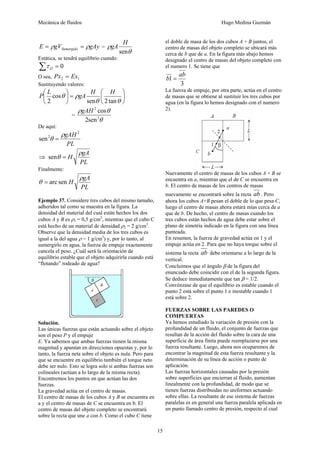 Mecánica de fluidos Hugo Medina Guzmán
15
gAygVE Sumergido ρρ == =
θ
ρ
sen
H
gA
Estática, se tendrá equilibrio cuando:
0=∑ Oτ
O sea, 12 ExPx =
Sustituyendo valores:
⎟
⎠
⎞
⎜
⎝
⎛
=⎟
⎠
⎞
⎜
⎝
⎛
θθ
ρθ
tan2sen
cos
2
HH
gA
L
P
=
θ
θρ
2
2
sen2
cosgAH
De aquí:
PL
gAH 2
2
sen
ρ
θ =
⇒
PL
gA
H
ρ
θ =sen
Finalmente:
PL
gA
H
ρ
θ senarc=
Ejemplo 37. Considere tres cubos del mismo tamaño,
adheridos tal como se muestra en la figura. La
densidad del material del cual están hechos los dos
cubos A y B es ρ1 = 0,5 g/cm3
, mientras que el cubo C
está hecho de un material de densidad ρ2 = 2 g/cm3
.
Observe que la densidad media de los tres cubos es
igual a la del agua ρ = 1 g/cm3
) y, por lo tanto, al
sumergirlo en agua, la fuerza de empuje exactamente
cancela el peso. ¿Cuál será la orientación de
equilibrio estable que el objeto adquirirla cuando está
“flotando” rodeado de agua?
Solución.
Las únicas fuerzas que están actuando sobre el objeto
son el peso P y el empuje
E. Ya sabemos que ambas fuerzas tienen la misma
magnitud y apuntan en direcciones opuestas y, por lo
tanto, la fuerza neta sobre el objeto es nula. Pero para
que se encuentre en equilibrio también el torque neto
debe ser nulo. Esto se logra solo si ambas fuerzas son
colineales (actúan a lo largo de la misma recta).
Encontremos los puntos en que actúan las dos
fuerzas.
La gravedad actúa en el centro de masas.
El centro de masas de los cubos A y B se encuentra en
a y el centro de masas de C se encuentra en b. El
centro de masas del objeto completo se encontrará
sobre la recta que une a con b. Como el cubo C tiene
el doble de masa de los dos cubos A + B juntos, el
centro de masas del objeto completo se ubicará más
cerca de b que de a. En la figura más abajo hemos
designado el centro de masas del objeto completo con
el numero 1. Se tiene que
3
1
ab
b =
La fuerza de empuje, por otra parte, actúa en el centro
de masas que se obtiene al sustituir los tres cubos por
agua (en la figura lo hemos designado con el numero
2).
Nuevamente el centro de masas de los cubos A + B se
encuentra en a, mientras que el de C se encuentra en
b. El centro de masas de los centros de masas
nuevamente se encontrará sobre la recta ab . Pero
ahora los cubos A+B pesan el doble de lo que pesa C,
luego el centro de masas ahora estará mías cerca de a
que de b. De hecho, el centro de masas cuando los
tres cubos están hechos de agua debe estar sobre el
plano de simetría indicado en la figura con una línea
punteada.
En resumen, la fuerza de gravedad actúa en 1 y el
empuje actúa en 2. Para que no haya torque sobre el
sistema la recta ab debe orientarse a lo largo de la
vertical.
Concluimos que el ángulo β de la figura del
enunciado debe coincidir con el de la segunda figura.
Se deduce inmediatamente que tan β = 1/2.
Convénzase de que el equilibrio es estable cuando el
punto 2 está sobre el punto 1 e inestable cuando 1
está sobre 2.
FUERZAS SOBRE LAS PAREDES O
COMPUERTAS
Ya hemos estudiado la variación de presión con la
profundidad de un fluido, el conjunto de fuerzas que
resultan de la acción del fluido sobre la cara de una
superficie de área finita puede reemplazarse por una
fuerza resultante. Luego, ahora nos ocuparemos de
encontrar la magnitud de esta fuerza resultante y la
determinación de su línea de acción o punto de
aplicación.
Las fuerzas horizontales causadas por la presión
sobre superficies que encierran al fluido, aumentan
linealmente con la profundidad, de modo que se
tienen fuerzas distribuidas no uniformes actuando
sobre ellas. La resultante de ese sistema de fuerzas
paralelas es en general una fuerza paralela aplicada en
un punto llamado centro de presión, respecto al cual
 