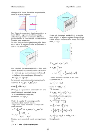 Mecánica de fluidos Hugo Medina Guzmán
16
el torque de las fuerzas distribuidas es equivalente al
torque de la fuerza resultante.
Para el caso de compuertas y situaciones similares, la
fuerza debido a la presión atmosférica actúa por
ambos lados, y entonces la omitiremos del análisis
por no contribuir en forma neta a la fuerza horizontal
actuando sobre la superficie.
La figura siguiente ilustra una situación típica, donde
por el interior de una superficie hay un fluido y por el
exterior está la atmósfera.
Para calcular la fuerza sobre superficie A en la pared
vertical. Tomemos un elemento de área dA de ancho
L y altura dy que se encuentra a una profundidad
y . La fuerza sobre este elemento diferencial es:
pdAdF = = gyLdyρ
La fuerza tota la encontramos integrando en toda la
superficie: ∫∫ ==
AA
ydAgpdAF ρ
Como AyydA G
A
=∫
Donde Gy es la posición del centroide del área de la
superficie sobre la que actúa la fuerza.
A es el área total de la superficie.
Finalmente: AgyF Gρ=
Centro de presión. El centro de presión lo
encontramos de la siguiente manera
Torque de las fuerzas distribuidas = Torque de la
fuerza resultante
∫=
A
p ydFFy ⇒ ∫=
A
Gp dAgyAgyy 2
ρρ
⇒
Ay
I
Ay
dAy
y
GG
A
p ==
∫
2
Donde I es el momento de inercia con respecto a un
eje.
APLICACIÓN: Superficie rectangular
El caso más simple es si la superficie es rectangular
como se indica en la figura que sigue donde se desea
evaluar la fuerza resultante de las fuerzas distribuidas
entre 1y e 2y .
∫∫ ==
AA
ydAgpdAF ρ
∫=
2
1
y
y
ydygLF ρ
= =⎥
⎦
⎤
⎢
⎣
⎡
2
1
2
2 y
y
y
gLρ ( )2
1
2
2
2
1
yygL −ρ
También podríamos calcularlo de otra forma
El centroide está en
( )12
2
1
yyyG +=
El área ( )12 yyLA −=
Y la fuerza es:
AgyF Gρ= = ( )2
1
2
2
2
1
yygL −ρ
Para calcular el centro de presión:
Ay
I
Ay
dAy
y
GG
A
p ==
∫
2
dyyLdAyI
y
yA ∫∫ ==
2
1
22
= [ ] ( )3
1
3
2
3
3
1
3
1 2
1
yyLyL
y
y −=
( )12
2
1
yyyG += , ( )12 yyLA −=
Reemplazando:
 