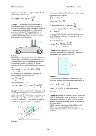 Mecánica de fluidos Hugo Medina Guzmán
21
La presión manométrica a una profundidad h del
vértice de la parábola será:
( )yhgp += ρ = ⎟⎟
⎠
⎞
⎜⎜
⎝
⎛
+
g
x
hg
2
22
ω
ρ
Ejemplo 43. Sobre un automóvil de carreras se
instala un tubo en U lleno de agua. El conductor
acelera uniformemente desde el arranque, al cabo de
5 segundos el agua contenida en el tubo tiene la
posición señalada en la figura. ¿Cuáles son la
aceleración y la velocidad del automóvil en ese
instante? (No tome en cuenta los efectos viscosos
transitorios del agua del tubo).
Solución.
Observamos en el esquema que la gravedad efectiva
es normal a la línea trazada por los extremos de la
columna de agua. Sus extremos están a la presión
atmosférica y quedan en una línea de presión
constante. Podemos calcular fácilmente la magnitud
de a :
θtanga = = 364,081,9º20tan ×=g
= 3,57 m/s2
La magnitud de la velocidad del automóvil se
determina de la siguiente ecuación:
2
s
m
57,3==
dt
dx
a
Integramos y para t = 5 s:
( )( )557,357,3 == tv =
h
km
64
s
m
85,17 =
Ejemplo 44. Un tanque abierto, lleno de agua, rueda
sobre un plano inclinado, que forma un ángulo α
con la horizontal. Si el tanque tiene una masa M y
la fuerza producida por la resistencia del aire y la
fricción en ruedas es fF , ¿qué ángulo formaría la
superficie del agua con el fondo del tanque?
Solución.
Primeramente hallemos la aceleración xa del tanque
que desciende por el plano.
xx
MaF =∑ ⇒
xf MaFMg =−αsen
La aceleración será:
M
F
ga f
x −= αsen
La aceleración perpendicular al fondo del tanque es
αcosgay =
El ángulo θ que forma la superficie del agua con el
fondo del tanque (dirección x) se encuentra de la
siguiente manera:
θtanyx aa = ⇒
α
α
θ
cos
sen
tan
g
MFg
a
a f
y
x
−
==
Ejemplo 45. Un tanque sufre una caída libre.
Encuentre la diferencia de presión entre dos puntos
separados por una distancia vertical h .
Solución.
La diferencia de presiones entre dos puntos de un
fluido que se mueve verticalmente con aceleración a
es ( ) ⎟⎟
⎠
⎞
⎜⎜
⎝
⎛
+=−
g
a
ghpp 112 ρ
Luego ( ) 012 =− pp , consecuentemente
12 pp =
Ejemplo 46. Se tiene un tubo en U de área A y con un
fluido de densidad ρ , como se muestra en la figura.
Determinar la diferencia de altura H que se producir
entre las alturas que alcanza el líquido en cada una de
las ramas cuando,
a) Se le imprime una aceleración lineal horizontal.
b) Rote con una velocidad angular constante a
alrededor de un eje vertical que coincide con una de
sus ramas.
 