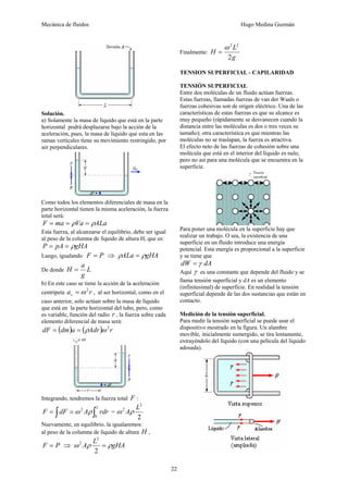 Mecánica de fluidos Hugo Medina Guzmán
22
Solución.
a) Solamente la masa de líquido que está en la parte
horizontal podrá desplazarse bajo la acción de la
aceleración, pues, la masa de líquido que esta en las
ramas verticales tiene su movimiento restringido, por
ser perpendiculares.
Como todos los elementos diferenciales de masa en la
parte horizontal tienen la misma aceleración, la fuerza
total será:
ALaVamaF ρρ ===
Esta fuerza, al alcanzarse el equilibrio, debe ser igual
al peso de la columna de líquido de altura H, que es:
gHApAP ρ==
Luego, igualando PF = ⇒ gHAALa ρρ =
De donde L
g
a
H =
b) En este caso se tiene la acción de la aceleración
centrípeta rac
2
ω= , al ser horizontal, como en el
caso anterior, solo actúan sobre la masa de líquido
que está en la parte horizontal del tubo, pero, como
es variable, función del radio r , la fuerza sobre cada
elemento diferencial de masa será:
( ) ( ) rAdradmdF 2
ωρ==
Integrando, tendremos la fuerza total F :
∫ ∫==
L
rdrAdFF
0
2
ρω =
2
2
2 L
Aρω
Nuevamente, en equilibrio, la igualaremos:
al peso de la columna de líquido de altura H ,
PF = ⇒ gHA
L
A ρρω =
2
2
2
Finalmente:
g
L
H
2
22
ω
=
TENSION SUPERFICIAL - CAPILARIDAD
TENSIÓN SUPERFICIAL
Entre dos moléculas de un fluido actúan fuerzas.
Estas fuerzas, llamadas fuerzas de van der Waals o
fuerzas cohesivas son de origen eléctrico. Una de las
características de estas fuerzas es que su alcance es
muy pequeño (rápidamente se desvanecen cuando la
distancia entre las moléculas es dos o tres veces su
tamaño); otra característica es que mientras las
moléculas no se traslapan, la fuerza es atractiva.
El efecto neto de las fuerzas de cohesión sobre una
molécula que está en el interior del líquido es nulo,
pero no así para una molécula que se encuentra en la
superficie.
Para poner una molécula en la superficie hay que
realizar un trabajo. O sea, la existencia de una
superficie en un fluido introduce una energía
potencial. Esta energía es proporcional a la superficie
y se tiene que
dAdW γ=
Aquí γ es una constante que depende del fluido y se
llama tensión superficial y dA es un elemento
(infinitesimal) de superficie. En realidad la tensión
superficial depende de las dos sustancias que están en
contacto.
Medición de la tensión superficial.
Para medir la tensión superficial se puede usar el
dispositivo mostrado en la figura. Un alambre
movible, inicialmente sumergido, se tira lentamente,
extrayéndolo del líquido (con una película del líquido
adosada).
 