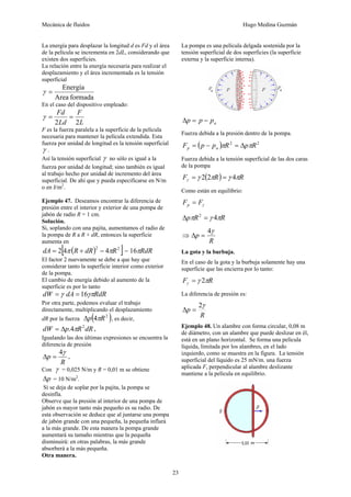 Mecánica de fluidos Hugo Medina Guzmán
23
La energía para desplazar la longitud d es Fd y el área
de la película se incrementa en 2dL, considerando que
existen dos superficies.
La relación entre la energía necesaria para realizar el
desplazamiento y el área incrementada es la tensión
superficial
formadaArea
Energía
=γ
En el caso del dispositivo empleado:
L
F
Ld
Fd
22
==γ
F es la fuerza paralela a la superficie de la película
necesaria para mantener la película extendida. Esta
fuerza por unidad de longitud es la tensión superficial
γ .
Así la tensión superficial γ no sólo es igual a la
fuerza por unidad de longitud; sino también es igual
al trabajo hecho por unidad de incremento del área
superficial. De ahí que y pueda especificarse en N/m
o en J/m2
.
Ejemplo 47. Deseamos encontrar la diferencia de
presión entre el interior y exterior de una pompa de
jabón de radio R = 1 cm.
Solución.
Si, soplando con una pajita, aumentamos el radio de
la pompa de R a R + dR, entonces la superficie
aumenta en
( )[ ]22
442 RdRRdA ππ −+= = RdRπ16
El factor 2 nuevamente se debe a que hay que
considerar tanto la superficie interior como exterior
de la pompa.
El cambio de energía debido al aumento de la
superficie es por lo tanto
RdRdAdW γπγ 16==
Por otra parte, podemos evaluar el trabajo
directamente, multiplicando el desplazamiento
dR por la fuerza ( )2
4 Rp πΔ , es decir,
dRRpdW 2
4. πΔ= .
Igualando las dos últimas expresiones se encuentra la
diferencia de presión
R
p
γ4
=Δ .
Con γ = 0,025 N/m y R = 0,01 m se obtiene
pΔ = 10 N/m2
.
Si se deja de soplar por la pajita, la pompa se
desinfla.
Observe que la presión al interior de una pompa de
jabón es mayor tanto más pequeño es su radio. De
esta observación se deduce que al juntarse una pompa
de jabón grande con una pequeña, la pequeña inflará
a la más grande. De esta manera la pompa grande
aumentará su tamaño mientras que la pequeña
disminuirá: en otras palabras, la más grande
absorberá a la más pequeña.
Otra manera.
La pompa es una película delgada sostenida por la
tensión superficial de dos superficies (la superficie
externa y la superficie interna).
appp −=Δ
Fuerza debida a la presión dentro de la pompa.
( ) 22
RpRppF ap ππ Δ=−=
Fuerza debida a la tensión superficial de las dos caras
de la pompa
( ) RRF πγπγγ 422 ==
Como están en equilibrio:
γFFp =
RRp πγπ 42
=Δ
⇒
R
p
γ4
=Δ
La gota y la burbuja.
En el caso de la gota y la burbuja solamente hay una
superficie que las encierra por lo tanto:
RF πγγ 2=
La diferencia de presión es:
R
p
γ2
=Δ
Ejemplo 48. Un alambre con forma circular, 0,08 m
de diámetro, con un alambre que puede deslizar en él,
está en un plano horizontal. Se forma una película
líquida, limitada por los alambres, en el lado
izquierdo, como se muestra en la figura. La tensión
superficial del líquido es 25 mN/m. una fuerza
aplicada F, perpendicular al alambre deslizante
mantiene a la película en equilibrio.
 