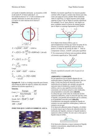 Mecánica de fluidos Hugo Medina Guzmán
24
a) Cuando el alambre deslizante se encuentra a 0,06
m del punto P, la fuerza aplicada F, es:
b) Cuando la fuerza F es 1,5 mN, la distancia del
alambre deslizante al centro del círculo es:
c) Cuál es el valor máximo de la fuerza F:
Solución.
a)
22
02,004,02 −=L = 0,069 m
( ) ( )m069,02
m
mN
252 ×== LF γ = 3,46 mN
b)
( )'2' LF γ= ⇒
γ2
'
'
F
L =
252
5,1
'
×
=L = 0,03 m
Luego
22
03,004,0 −=d = 0,026 m
c)
( ) ( )08,02252 maxmax ×== LF γ
= 4,0 mN
Ejemplo 49. Cuál es el trabajo requerido para formar
una pompa de jabón de radio R, usando una solución
jabonosa de tensión superficial γ .
Solución.
Como
formadaArea
Energía
=γ =
A
W
Δ
Δ
⇒ AW Δ=Δ γ
Siendo ( ) 22
842 RRA ππ ==Δ
Obtenemos:
2
8W Rπγ=Δ
INSECTOS QUE CAMINAN SOBRE EL AGUA.
Debido a la tensión superficial, los insectos pueden
caminar sobre el agua y cuerpos más densos que ésta,
como una aguja de acero, pueden flotar realmente
sobre la superficie. La figura muestra cómo puede
soportar el peso P de un objeto la tensión superficial.
En realidad, P es el “peso efectivo” del objeto (su
peso verdadero menos la fuerza de empuje) puesto
que el objeto se sumerge ligeramente en el fluido.
Si el objeto tiene forma esférica, que es
aproximadamente la forma que tienen las patas de los
insectos, la tensión superficial actúa en todos los
puntos a lo largo de un círculo de radio r . Sólo la
componente vertical, θγ cos , actúa para equilibrar
P. En consecuencia la fuerza neta ascendente debida
a la tensión superficial es θγπ cos2 r .
Tensión superficial actuando sobre la pata de un
insecto.
ADHESIÓN Y COHESIÓN.
En las superficies de un líquido algunas de sus
moléculas dejan el líquido por evaporación, pero no
todas. Existe una fuerza de atracción entre las
moléculas de un líquido, por ejemplo una gota de
mercurio tiene la tendencia a asumir la forma
esférica, esto es, una superficie de área mínima,
consistente con la fuerza atractiva entre moléculas,
esta propiedad es conocida como cohesión.
La atracción que existe entre las moléculas de dos
sustancias diferentes, como la atracción que hay entre
el líquido y las paredes del recipiente que lo contiene,
es la propiedad conocida como adhesión.
Consideremos una pequeña cantidad de líquido en
contacto con una superficie sólida plana y ambos en
contacto con un gas.
Si la fuerza de adhesión (entre el líquido y el sólido)
es mucho mayor que la fuerza de cohesión (entre las
moléculas del líquido), entonces el líquido tenderá a
esparcirse sobre el sólido. En este caso se dice que el
líquido moja al sólido,
Si la fuerza de cohesión es mayor entonces el líquido
tenderá a concentrarse, adquiriendo una forma
compacta tipo gota
 