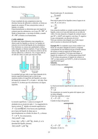 Mecánica de fluidos Hugo Medina Guzmán
25
Como resultado de esta competencia entre las
distintas fuerzas de adhesión y cohesión, se forma un
ángulo de contacto θ bien característico entre el
líquido y el sólido.
Experimentalmente se determina que este ángulo de
contacto para las substancias, en el caso º90<θ el
fluido es humectante, o sea moja al sólido y cuando
º90>θ el fluido es no humectante.
CAPILARIDAD
En tubos que tienen diámetros muy pequeños se
observa que los líquidos se elevan o se hunden en
relación con el nivel del líquido de los alrededores.
Este fenómeno se conoce por capilaridad y dichos
tubos delgados se llaman capilares. El que un líquido
suba o baje depende de los esfuerzos relativos de las
fuerzas adhesivas y cohesivas. Así, el agua sube en
un tubo de vidrio en tanto que mercurio baja.
La cantidad real que sube (o que baja) depende de la
tensión superficial (puesto que es ésta la que
mantiene unida a la superficie del líquido), así como
del ángulo de contacto θ , y el radio r del tubo. Para
calcular h , la altura que nos referiremos a la figura
siguiente.
La tensión superficial γ actúa en un ángulo θ
alrededor de un círculo de radio r . La magnitud de la
fuerza vertical F debida a la tensión superficial es
( )( )rF πθγ 2cos= . Esta fuerza está equilibrada
por el peso del líquido de abajo que es
aproximadamente un cilindro de altura h y volumen
hrV 2
π= . En consecuencia,
mgr =θγπ cos2
Como hgrVgmg 2
ρπρ == , donde ρ es la
densidad del líquido, tenemos:
hgrr 2
cos2 ρπθγπ =
Resolviendo para h encontramos
gr
h
ρ
θγ cos2
=
Para mayor parte de los líquidos como el agua en un
vaso, θ , es casi cero y
gr
h
ρ
γ2
=
Esta ecuación también se cumple cuando desciende el
líquido, como en el caso del mercurio en un tubo de
vidrio. En esta situación, el ángulo de contacto mayor
que 90° y θcos será negativo; esto hace h negativa
lo que corresponde a un descenso de nivel.
Note que mientras más delgado sea el tubo mayor
será el ascenso (o descenso) del líquido.
Ejemplo 50. Un cuadrado cuyas aristas miden 6 cm
hecho de una placa delgada de metal se suspende
verticalmente de una balanza tal que el borde inferior
de la hoja se moja en agua de tal forma que es
paralela a la superficie. Si la hoja está limpia, el
ángulo de contacto es 0º, y la hoja parece pesar 0,047
N. Si la hoja esta grasosa, el ángulo de contacto es
180º y el peso parece ser 0,030 N. ¿Cuál es la tensión
superficial del agua?
Solución.
Cuando la hoja está limpia
La fuerza de tensión superficial en cada cara de la
placa es:
LT γ=
No tomaremos en cuenta las partes del espesor, por
ser placa delgada.
Como hay equilibrio vertical
TPF 21 += , (1)
Cuando la hoja está grasosa
TPF 22 −= (2)
Restando (2) de (1):
 
