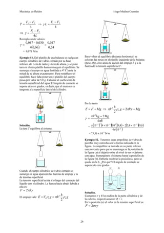 Mecánica de fluidos Hugo Medina Guzmán
26
4
21 FF
T
−
= ⇒
4
21 FF
L
−
=γ
⇒
L
FF
4
21 −
=γ
Reemplazando valores:
( ) 24,0
017,0
06,04
030,0047,0
=
−
=γ
= 0,071 N/m
Ejemplo 51. Del platillo de una balanza se cuelga un
cuerpo cilíndrico de vidrio cerrado por su base
inferior, de 1 cm de radio y 4 cm de altura, y se pone
tara en el otro platillo hasta conseguir el equilibrio. Se
sumerge el cuerpo en agua destilada a 4º C hasta la
mitad de su altura exactamente. Para restablecer el
equilibrio hace falta poner en el platillo del cuerpo
pesas por valor de 5,8 g. Calcular el coeficiente de
tensión superficial del agua. El ángulo de contacto se
supone de cero grados, es decir, que el menisco es
tangente a la superficie lateral del cilindro.
Solución.
La tara T equilibra al sistema
Cuando el cuerpo cilíndrico de vidrio cerrado se
sumerge en agua aparecen las fuerzas de empuje y la
de tensión superficial
La tensión superficial actúa a lo largo del contacto del
líquido con el cilindro. La fuerza hacia abajo debida a
ella es:
γπRF 2=
El empuje vale: g
h
RgVE aas ρπρ
2
2
==
Para volver al equilibrio (balanza horizontal) se
colocan las pesas en el platillo izquierdo de la balanza
(peso Mg), esto anula la acción del empuje E y a la
fuerza de la tensión superficial F.
Por lo tanto
MgFE += ⇒ MgRg
h
R a += γπρπ 2
2
2
R
MghgR
π
π
γ
4
22
−
=
= ( ) ( )( )( ) ( )( )
( )2
33222
104
8,9108,528,91010410
−
−−−
×−×
π
π
= 75,36 x 10-3
N/m
Ejemplo 52. Tenemos unas ampollitas de vidrio de
paredes muy estrechas en la forma indicada en la
figura. La ampollita va lastrada en su parte inferior
con mercurio para que se mantenga en la posición de
la figura (a) al dejarla sobre el nivel de un recipiente
con agua. Sumergimos el sistema hasta la posición de
la figura (b). Debería recobrar la posición a, pero se
queda en la b. ¿Por qué? El ángulo de contacto se
supone de cero grados
Solución.
Llamamos r y R los radios de la parte cilíndrica y de
la esferita, respectivamente: R > r.
En la posición (a) el valor de la tensión superficial es:
γπ rF 2=
 