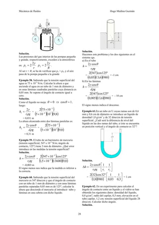 Mecánica de fluidos Hugo Medina Guzmán
28
Solución.
Las presiones del gas interior de las pompas pequeña
y grande, respectivamente, exceden a la atmosférica
en:
r
p
γ2
21 =
R
p
γ2
22 = .
Al ser r < R, se ha de verificar que p1 > p2, y el aire
pasa de la pompa pequeña a la grande
Ejemplo 58. Sabiendo que la tensión superficial del
agua es 75 x 10-3
N/m. Calcular la altura a que
asciende el agua en un tubo de 1 mm de diámetro y
en unas láminas cuadradas paralelas cuya distancia es
0,05 mm. Se supone el ángulo de contacto igual a
cero.
Solución.
Como el líquido no moja: 0=θ ⇒ 1cos =θ ,
luego:
gr
h
ρ
γ2
1 = =
( )
( )( )( )8,910105
10752
34
3
−
−
×
×
= 0,031 m
La altura alcanzada entre dos láminas paralelas es:
gd
h
ρ
θγ cos2
2 = =
( )
( )( )( )8,910105
10752
35
3
−
−
×
×
= 0,31 m
Ejemplo 59. El tubo de un barómetro de mercurio
(tensión superficial, 547 x 10-3
N/m; ángulo de
contacto, 125°) tiene 3 mm de diámetro. ¿Qué error
introduce en las medidas la tensión superficial?
Solución.
gr
h
ρ
θγ cos2
= =
( )
( )( )( )8,913600105,1
º125cos105472
3
3
−
−
×
×
= -0,003 m
El signo menos nos indica que la medida es inferior a
la correcta.
Ejemplo 60. Sabiendo que la tensión superficial del
mercurio es 547 dina/cm y que el ángulo de contacto
con un tubo de 1 mm de diámetro y con unas láminas
paralelas separadas 0,05 mm es de 125°, calcular la
altura que desciende el mercurio al introducir tubo y
láminas en una cubeta con dicho líquido.
Solución.
Hacemos este problema y los dos siguientes en el
sistema cgs.
a) En el tubo
gr
h
ρ
θγ cos2
=
=
( )
( )( )( )9806,1305,0
º125cos5472
= -1 cm
b) En las láminas
gd
h
ρ
θγ cos2
=
=
( )
( )( )( )9806,13005,0
º125cos5472
= - 10 cm
El signo menos indica el descenso.
Ejemplo 61.En un tubo en U cuyas ramas son de 0,6
mm y 0,6 cm de diámetro se introduce un líquido de
densidad 1,8 g/cm3
y de 32 dina/cm de tensión
superficial. ¿Cuál será la diferencia de nivel del
líquido en las dos ramas del tubo, si éste se encuentra
en posición vertical y el ángulo de contacto es 32°?
Solución.
⎥
⎦
⎤
⎢
⎣
⎡
−=Δ
21
11cos2
rrgr
h
ρ
θγ
=
( )
( )( ) ⎥
⎦
⎤
⎢
⎣
⎡
−
3,0
1
03,0
1
9808,1
º32cos322
= 1 cm
Ejemplo 62. En un experimento para calcular el
ángulo de contacto entre un líquido y el vidrio se han
obtenido los siguientes datos: densidad del líquido,
0,8 g/cm3
; radio del capilar, 0,5 mm; elevación en el
tubo capilar, 1,2 cm; tensión superficial del líquido 28
dina/cm. Calcular dicho ángulo.
Solución.
 