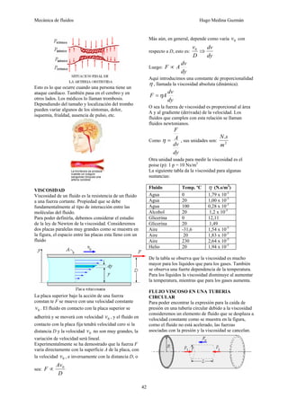 Mecánica de fluidos Hugo Medina Guzmán
42
Esto es lo que ocurre cuando una persona tiene un
ataque cardíaco. También pasa en el cerebro y en
otros lados. Los médicos lo llaman trombosis.
Dependiendo del tamaño y localización del trombo
pueden variar algunos de los síntomas, dolor,
isquemia, frialdad, ausencia de pulso, etc.
VISCOSIDAD
Viscosidad de un fluido es la resistencia de un fluido
a una fuerza cortante. Propiedad que se debe
fundamentalmente al tipo de interacción entre las
moléculas del fluido.
Para poder definirla, debemos considerar el estudio
de la ley de Newton de la viscosidad. Consideremos
dos placas paralelas muy grandes como se muestra en
la figura, el espacio entre las placas esta lleno con un
fluido
La placa superior bajo la acción de una fuerza
constan te F se mueve con una velocidad constante
0v . El fluido en contacto con la placa superior se
adherirá y se moverá con velocidad 0v , y el fluido en
contacto con la placa fija tendrá velocidad cero si la
distancia D y la velocidad 0v no son muy grandes, la
variación de velocidad será lineal.
Experimentalmente se ha demostrado que la fuerza F
varía directamente con la superficie A de la placa, con
la velocidad 0v , e inversamente con la distancia D, o
sea:
D
Av
F 0
∝
Más aún, en general, depende como varía 0v con
respecto a D, esto es:
dy
dv
D
v
⇒0
Luego:
dy
dv
AF ∝
Aquí introducimos una constante de proporcionalidad
η , llamada la viscosidad absoluta (dinámica).
dy
dv
AF η=
O sea la fuerza de viscosidad es proporcional al área
A y al gradiente (derivada) de la velocidad. Los
fluidos que cumplen con esta relación se llaman
fluidos newtonianos.
Como
dy
dv
A
F
=η , sus unidades son: 2
.
m
sN
Otra unidad usada para medir la viscosidad es el
poise (p): 1 p = 10 Ns/m2
La siguiente tabla da la viscosidad para algunas
sustancias:
Fluido Temp. ºC η (N.s/m2
)
Agua 0 1,79 x 10-3
Agua 20 1,00 x 10-3
Agua 100 0,28 x 10-3
Alcohol 20 1,2 x 10-3
Glicerina 0 12,11
Glicerina 20 1,49
Aire -31,6 1,54 x 10-5
Aire 20 1,83 x 10-5
Aire 230 2,64 x 10-5
Helio 20 1,94 x 10-5
De la tabla se observa que la viscosidad es mucho
mayor para los líquidos que para los gases. También
se observa una fuerte dependencia de la temperatura.
Para los líquidos la viscosidad disminuye al aumentar
la temperatura, mientras que para los gases aumenta.
FLUJO VISCOSO EN UNA TUBERIA
CIRCULAR
Para poder encontrar la expresión para la caída de
presión en una tubería circular debido a la viscosidad
consideremos un elemento de fluido que se desplaza a
velocidad constante como se muestra en la figura,
corno el fluido no está acelerado, las fuerzas
asociadas con la presión y la viscosidad se cancelan.
 
