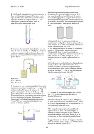 Mecánica de fluidos Hugo Medina Guzmán
45
2. Un tubo en U que está abierto en ambos extremos se
llena parcialmente con mercurio. Después se vierte
agua en ambos lados obteniéndose una situación de
equilibrio ilustrada en la figura, donde h2 = 1 cm.
Determine la diferencia de altura h1 entre las
superficies de los dos niveles de agua.
3. Considere el sistema de la figura donde el tubo está
lleno de aceite de densidad ρ = 0,85gcm3
. Uno de los
recipientes está abierto a la atmósfera y el otro está
cerrado y contiene aire. Determine la presión en los
puntos A y B.
Respuesta.
PA = 82475 Pa
PB = 99135 Pa
4. Considere un vaso comunicante de 2 cm2
de sección
transversal que contiene mercurio ρHg = 13,6 g/cm3
). A
un lado se echan 360 gramos de glicerina ρgl = 1,2
g/cm3
) y en el otro 1/4 de litro de alcohol ρal = 0,8
g/cm3
). Encuentre el desnivel d que existe entre los
niveles superiores de la glicerina y el alcohol. Haga un
grafico cualitativo de la presión “hidrostática” en
función de la profundidad para cada uno de los dos
“brazos” del vaso comunicante (grafique las dos
curvas en el mismo grafico).
5. Considere un sistema de vasos comunicantes
formado por dos tubos de sección transversal de 50
cm2
que están unidos por un tubito corto de sección
transversal muy pequeña (o sea, para efectos de este
problema podemos despreciar la cantidad de fluido que
se encontrará en el tubito). Inicialmente en este sistema
de vasos comunicantes se encuentran dos litros de
agua.
a) Encuentre la altura en que se encontrarán las
interfases entre los líquidos y el aire en cada uno de los
tubos si en uno de los tubos se le agregan 2 litros de un
líquido cuya densidad es 0,8 g/cm3
.
b) Para la situación descrita en la parte a), encuentre la
presión en el fondo de los vasos comunicantes.
c) Encuentre la altura en que se encontrarán las
interfases entre los líquidos y el aire en cada uno de los
tubos si en uno de los tubos, en lugar de 2, se le
agregan 3 litros de un líquido cuya densidad es 0,8
g/cm3
.
6. Considere una prensa hidráulica (ver figura adjunta).
Sean R1 = 25 cm y R2 = 150 cm los radios de los
émbolos de bombeo y de presión, respectivamente.
Si de la palanca que actúa sobre el embolo de bombeo
se tira con una fuerza F1 = 100 N, ¿qué fuerza ejercerá
el émbolo de presión sobre el objeto S?
7. Un cuerpo de material desconocido pesa 4N en el
aire y 2,52 N sumergido en agua. Encuentre la
densidad del material.
8. Una balsa de área A, espesor h y masa 400kg flota
en aguas tranquilas con una inmersión de 5cm. Cuando
se le coloca una carga sobre ella, la inmersión es de 7,2
cm. Encuentre la masa de la carga.
9. Un cuerpo homogéneo prismático de 20cm de
espesor, 20 cm de ancho y 40 cm de longitud se
mantiene en reposo sumergido en agua a 50cm de
profundidad a aplicar sobre él una tensión de 50 N.
¿Cuánto pesa en aire y cuál es su densidad relativa?
10. ¿Qué fracción del volumen de una pieza sólida de
metal de densidad relativa al agua 7,25 flotará sobre un
mercurio de densidad relativa 13,57?
 