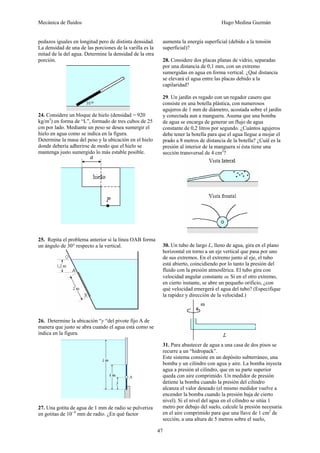 Mecánica de fluidos Hugo Medina Guzmán
47
pedazos iguales en longitud pero de distinta densidad.
La densidad de una de las porciones de la varilla es la
mitad de la del agua. Determine la densidad de la otra
porción.
24. Considere un bloque de hielo (densidad = 920
kg/m3
) en forma de “L”, formado de tres cubos de 25
cm por lado. Mediante un peso se desea sumergir el
hielo en agua como se indica en la figura.
Determine la masa del peso y la ubicación en el hielo
donde debería adherirse de modo que el hielo se
mantenga justo sumergido lo más estable posible.
25. Repita el problema anterior si la línea OAB forma
un ángulo de 30° respecto a la vertical.
26. Determine la ubicación “y “del pivote fijo A de
manera que justo se abra cuando el agua está como se
indica en la figura.
27. Una gotita de agua de 1 mm de radio se pulveriza
en gotitas de 10−4
mm de radio. ¿En qué factor
aumenta la energía superficial (debido a la tensión
superficial)?
28. Considere dos placas planas de vidrio, separadas
por una distancia de 0,1 mm, con un extremo
sumergidas en agua en forma vertical. ¿Qué distancia
se elevará el agua entre las placas debido a la
capilaridad?
29. Un jardín es regado con un regador casero que
consiste en una botella plástica, con numerosos
agujeros de 1 mm de diámetro, acostada sobre el jardín
y conectada aun a manguera. Asuma que una bomba
de agua se encarga de generar un flujo de agua
constante de 0,2 litros por segundo. ¿Cuántos agujeros
debe tener la botella para que el agua llegue a mojar el
prado a 8 metros de distancia de la botella? ¿Cuál es la
presión al interior de la manguera si ésta tiene una
sección transversal de 4 cm2
?
30. Un tubo de largo L, lleno de agua, gira en el plano
horizontal en torno a un eje vertical que pasa por uno
de sus extremos. En el extremo junto al eje, el tubo
está abierto, coincidiendo por lo tanto la presión del
fluido con la presión atmosférica. El tubo gira con
velocidad angular constante ω. Si en el otro extremo,
en cierto instante, se abre un pequeño orificio, ¿con
qué velocidad emergerá el agua del tubo? (Especifique
la rapidez y dirección de la velocidad.)
31. Para abastecer de agua a una casa de dos pisos se
recurre a un “hidropack”.
Este sistema consiste en un depósito subterráneo, una
bomba y un cilindro con agua y aire. La bomba inyecta
agua a presión al cilindro, que en su parte superior
queda con aire comprimido. Un medidor de presión
detiene la bomba cuando la presión del cilindro
alcanza el valor deseado (el mismo medidor vuelve a
encender la bomba cuando la presión baja de cierto
nivel). Si el nivel del agua en el cilindro se sitúa 1
metro por debajo del suelo, calcule la presión necesaria
en el aire comprimido para que una llave de 1 cm2
de
sección, a una altura de 5 metros sobre el suelo,
 