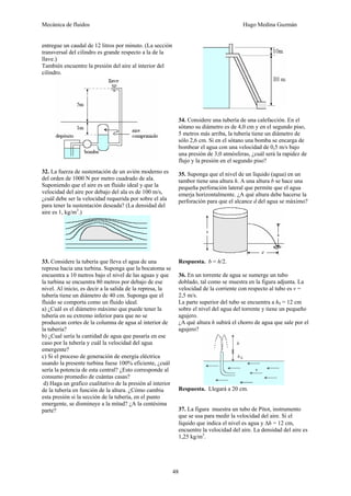 Mecánica de fluidos Hugo Medina Guzmán
48
entregue un caudal de 12 litros por minuto. (La sección
transversal del cilindro es grande respecto a la de la
llave.)
También encuentre la presión del aire al interior del
cilindro.
32. La fuerza de sustentación de un avión moderno es
del orden de 1000 N por metro cuadrado de ala.
Suponiendo que el aire es un fluido ideal y que la
velocidad del aire por debajo del ala es de 100 m/s,
¿cuál debe ser la velocidad requerida por sobre el ala
para tener la sustentación deseada? (La densidad del
aire es 1, kg/m3
.)
33. Considere la tubería que lleva el agua de una
represa hacia una turbina. Suponga que la bocatoma se
encuentra a 10 metros bajo el nivel de las aguas y que
la turbina se encuentra 80 metros por debajo de ese
nivel. Al inicio, es decir a la salida de la represa, la
tubería tiene un diámetro de 40 cm. Suponga que el
fluido se comporta como un fluido ideal.
a) ¿Cuál es el diámetro máximo que puede tener la
tubería en su extremo inferior para que no se
produzcan cortes de la columna de agua al interior de
la tubería?
b) ¿Cual sería la cantidad de agua que pasaría en ese
caso por la tubería y cuál la velocidad del agua
emergente?
c) Si el proceso de generación de energía eléctrica
usando la presente turbina fuese 100% eficiente, ¿cuál
sería la potencia de esta central? ¿Esto corresponde al
consumo promedio de cuántas casas?
d) Haga un grafico cualitativo de la presión al interior
de la tubería en función de la altura. ¿Cómo cambia
esta presión si la sección de la tubería, en el punto
emergente, se disminuye a la mitad? ¿A la centésima
parte?
34. Considere una tubería de una calefacción. En el
sótano su diámetro es de 4,0 cm y en el segundo piso,
5 metros más arriba, la tubería tiene un diámetro de
sólo 2,6 cm. Si en el sótano una bomba se encarga de
bombear el agua con una velocidad de 0,5 m/s bajo
una presión de 3,0 atmósferas, ¿cuál será la rapidez de
flujo y la presión en el segundo piso?
35. Suponga que el nivel de un líquido (agua) en un
tambor tiene una altura h. A una altura b se hace una
pequeña perforación lateral que permite que el agua
emerja horizontalmente. ¿A qué altura debe hacerse la
perforación para que el alcance d del agua se máximo?
Respuesta. b = h/2.
36. En un torrente de agua se sumerge un tubo
doblado, tal como se muestra en la figura adjunta. La
velocidad de la corriente con respecto al tubo es v =
2,5 m/s.
La parte superior del tubo se encuentra a h0 = 12 cm
sobre el nivel del agua del torrente y tiene un pequeño
agujero.
¿A qué altura h subirá el chorro de agua que sale por el
agujero?
Respuesta. Llegará a 20 cm.
37. La figura muestra un tubo de Pitot, instrumento
que se usa para medir la velocidad del aire. Si el
líquido que indica el nivel es agua y Δh = 12 cm,
encuentre la velocidad del aire. La densidad del aire es
1,25 kg/m3
.
 
