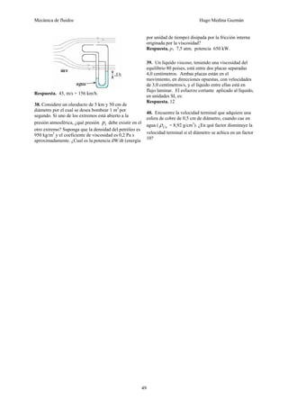 Mecánica de fluidos Hugo Medina Guzmán
49
Respuesta. 43, m/s = 156 km/h.
38. Considere un oleoducto de 5 km y 50 cm de
diámetro por el cual se desea bombear 1 m3
por
segundo. Si uno de los extremos está abierto a la
presión atmosférica, ¿qué presión 1p debe existir en el
otro extremo? Suponga que la densidad del petróleo es
950 kg/m3
y el coeficiente de viscosidad es 0,2 Pa s
aproximadamente. ¿Cual es la potencia dW/dt (energía
por unidad de tiempo) disipada por la fricción interna
originada por la viscosidad?
Respuesta. p1 7,5 atm; potencia 650 kW.
39. Un líquido viscoso, teniendo una viscosidad del
equilibrio 80 poises, está entre dos placas separadas
4,0 centímetros. Ambas placas están en el
movimiento, en direcciones opuestas, con velocidades
de 3,0 centímetros/s, y el líquido entre ellas está en
flujo laminar. El esfuerzo cortante aplicado al líquido,
en unidades SI, es:
Respuesta. 12
40. Encuentre la velocidad terminal que adquiere una
esfera de cobre de 0,5 cm de diámetro, cuando cae en
agua ( Cuρ = 8,92 g/cm3
). ¿En qué factor disminuye la
velocidad terminal si el diámetro se achica en un factor
10?
 