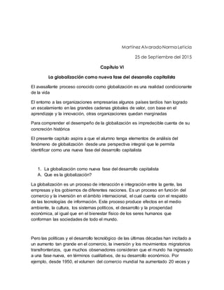 Martínez Alvarado Norma Leticia
25 de Septiembre del 2015
Capítulo VI
La globalización como nueva fase del desarrollo capitalista
El avasallante proceso conocido como globalización es una realidad condicionante
de la vida
El entorno a las organizaciones empresarias algunos países tardíos han logrado
un escalamiento en las grandes cadenas globales de valor, con base en el
aprendizaje y la innovación, otras organizaciones quedan marginadas
Para comprender el desempeño de la globalización es impredecible cuenta de su
concreción histórica
El presente capitulo aspira a que el alumno tenga elementos de análisis del
fenómeno de globalización desde una perspectiva integral que le permita
identificar como una nueva fase del desarrollo capitalista
1. La globalización como nueva fase del desarrollo capitalista
A. Que es la globalización?
La globalización es un proceso de interacción e integración entre la gente, las
empresas y los gobiernos de diferentes naciones. Es un proceso en función del
comercio y la inversión en el ámbito internacional, el cual cuenta con el respaldo
de las tecnologías de información. Este proceso produce efectos en el medio
ambiente, la cultura, los sistemas políticos, el desarrollo y la prosperidad
económica, al igual que en el bienestar físico de los seres humanos que
conforman las sociedades de todo el mundo.
Pero las políticas y el desarrollo tecnológico de las últimas décadas han incitado a
un aumento tan grande en el comercio, la inversión y los movimientos migratorios
transfronterizos, que muchos observadores consideran que el mundo ha ingresado
a una fase nueva, en términos cualitativos, de su desarrollo económico. Por
ejemplo, desde 1950, el volumen del comercio mundial ha aumentado 20 veces y
 