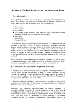 1
Capítulo 4. Teoría de las aleaciones. Las propiedades físicas
4.1. Introducción
En el capítulo 1 se estableció que en este grupo se reúnen las propiedades primarias o
básicas de la materia, con otras que son consecuencia de fenómenos motivados por
agentes físicos externos. Las propiedades físicas más importantes son:
 La extensión
 Las magnéticas
 Las eléctricas
 Las térmicas (calor específico, calor latente de fusión, conductividad térmica,
dilatación térmica), puntos de ablandamiento y ebullición.
 Las ópticas
 Las acústicas
 Las gravimétricas
Las propiedades físicas son características que pertenecen a la interacción entre los
materiales y los varios campos de energía (gravitatorios, magnéticos, eléctricos,
térmicos, acústicos, ópticos) o con otras formas de la materia. En esencia, caen en el
campo de las ciencias físicas, generalmente se pueden medir sin destruir o cambiar el
material. El color es una propiedad física, se puede determinar simplemente mirando el
material. La densidad se puede determinar pesando y midiendo el volumen del objeto,
es una propiedad física, el material no tiene que cambiarse ni destruirse para medir esta
propiedad.
Muchas propiedades físicas radican en el ordenamiento electrónico y el tipo de enlace,
los cuales pueden variarse, con la adición de uno o varios elementos a otro, para obtener
aleaciones con propiedades sorprendentes, como se muestra en el capítulo 10.
4.2. Aleaciones con propiedades magnéticas especiales
El magnetismo y los imanes se conocen desde la Antigüedad, de hecho ya en 600 a. C.
Tales de Mileto describía detalladamente los imanes o piedras magnéticas, que eran
variedades de magnetita Fe3O4); posteriormente los imanes prácticos se basaban en
acero al carbono templado. Pero la comprensión plena del fenómeno del magnetismo
no se logró hasta el desarrollo de la teoría cuántica. 1
La intensidad del campo magnético H (en A/m) crea en los materiales una inducción
magnética B (en Teslas), que está determinada por la permeabilidad, μ, en el espacio,
donde μ = B/H. en el vacío B = μ0H.
Inicialmente, para caracterizar macroscópicamente las diversas sustancias es
conveniente introducir el concepto de momento magnético, M, que se define como la
cantidad proporcional al producto de la corriente que se mueve en un circuito por el área
encerrada por el mismo. Si se aplica un campo magnético externo, H, se verá que la
fuerza sobre este dipolo es proporcional al campo magnético, y el resultado
experimental es que las sustancias paramagnéticas diamagnéticas adquieren un
 