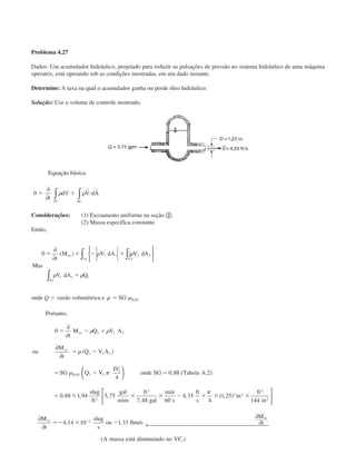 Problema 4.27
Dados: Um acumulador hidráulico, projetado para reduzir as pulsações de pressão no sistema hidráulico de uma máquina
operatriz, está operando sob as condições mostradas, em um dado instante.
Determine: A taxa na qual o acumulador ganha ou perde óleo hidráulico.
Solução: Use o volume de controle mostrado.
Equação básica:
0 ϭ ϩ и
∂
∂
∀∫ ∫t
d V dA
VC SC
␳ ␳
r r
Considerações: (1) Escoamento uniforme na seção ባ.
(2) Massa específica constante.
Então,
0 1 1 2 2
1 1 1
21
1
ϭ ϩ Ϫ ϩ
ϭ
∂
∂






∫∫
∫
t
M V dA V dA
Mas
V dA Q
vc
AA
A
( ) ␳ ␳
␳ ␳
onde Q ϭ vazão volumétrica e ␳ ␳ϭ иSG H O2
Portanto,
0
4
0 88 2
0 88 1 94 5 75
7 48 60
4 35
4
1 25
1 2 2
1 2 2
1 2
2
2
3
3
2 2
2
ϭ Ϫ ϩ
ϭ Ϫ
ϭ Ϫ ϭ
ϭ ϫ ϫ ϫ Ϫ ϫ ϫ ϫ
∂
∂
∂
∂






t
M Q V A
ou
M
t
Q V A
SG Q V
D
onde SG Tabela A
slug
ft
gal
mim
ft
gal s
ft
s
in
ft
vc
vc
H O
␳ ␳
␳
␳ ␲
␲
( )
, ( . )
, , ,
,
min
, ( , )
22
2
2
144
4 14 10 1 33
in
M
t
slug
s
ou lbm s
M
t
A massa está inuindo no VC
vc
vc






∂
∂
∂
∂← ϭϪ ϫ ϪϪ
, , /
( dim .)
CAP004/1 11/8/02, 9:42 AM10
 