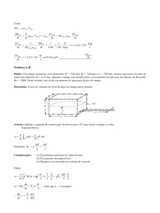 Como
M
M
t t t
SG
t
t SG
M
t
ft
slugs
slug
s
t
ft
s
ou gal s t
VC óleo óleo
VC
óleo óleo óleo
óleo
óleo H O
óleo
óleo
óleo H O
VC
óleo
óleo
ϭ
ϭ ϭ ϭ
ϭ ϭ ϫ ϫ Ϫ ϫ
ϭϪ ϫ
␳
␳ ␳ ␳
␳
∀
∂
∂
∂
∂
∀
∂∀
∂
∂∀
∂
∂∀
∂
∂
∂
∂∀
∂
∂∀
∂← 
( )
, ,
( , )
, , /
2
2
1 1
0 88
1
1 94
4 14 10
2 43 10 0 181
3
2
2
3

Problema 4.28
Dados: Um tanque retangular, com dimensões H ϭ 230 mm, W ϭ 150 mm e L ϭ 230 mm, fornece água para um tubo de
saída com diâmetro D ϭ 6,35 mm. Quando o tanque está metade cheio, o escoamento no tubo tem um número de Reynolds
Re ϭ 2000. Neste instante, não existe escoamento de água para dentro do tanque.
Determine: A taxa de variação do nível de água no tanque nesse instante.
Solução: Aplique a equação de conservação da massa para o VC que inclui o tanque e o tubo.
Equação básica:
o
t
d V dA
VC SC
ϭ ϩ и
∂
∂
∀∫ ∫␳ ␳
r r
Definição: R
DV DV
v
e ϭ ϭ␳
µ
Considerações: (1) Escoamento uniforme na saída do tubo.
(2) Escoamento incompressível.
(3) Despreze o ar entrando no volume de controle.
Então,
o
t
WLh
D
L V
D
o WL
dh
dt
V
D
note que L cons te
dh
dt
V D
WL
o
o
o
ϭ ϩ ϩ ϩ
ϭ ϩ ϭ
ϭϪ
∂
∂










∴
␳ ␲␳ ␳
␲
␲
␲
2
1
2
2
1
2
4 4
4
4
( tan )
CAP004/1 11/8/02, 9:42 AM11
 