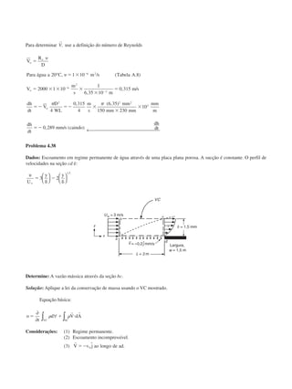 Para determinar
r
V, use a definição do número de Reynolds
V
R
D
Para água a C m s Tabela A
V
m
s m
m s
dh
dt
V
D
WL
m
s
mm
mm mm
mm
m
dh
dt
mm s caindo
dh
o
e
o
o
ϭ
ϭ ϫ
ϭ ϫ ϫ ϫ
ϫ
ϭ
ϭϪ ϭϪ ϫ
ϫ
ϫ
ϭϪ
Ϫ
Ϫ
Ϫ
␷
␷20 1 10 8
2000 1 10
1
6 35 10
0 315
4
0 315
4
6 35
150 230
10
0 289
6 2
6
2
3
2 2 2
3
° , / ( . )
,
, /
, ( , )
, / ( )
␲ ␲
dtdt← 
Problema 4.38
Dados: Escoamento em regime permanente de água através de uma placa plana porosa. A sucção é constante. O perfil de
velocidades na seção cd é:
u
U
y y
ϱ
ϭ
␦
Ϫ
␦
3 2
1 5








,
Determine: A vazão mássica através da seção bc.
Solução: Aplique a lei da conservação de massa usando o VC mostrado.
Equação básica:
o
t
d V dA
VC SC
ϭ ϩ и
∂
∂
∀∫ ∫␳ ␳
r r
Considerações: (1) Regime permanente.
(2) Escoamento incompressível.
(3)
r
V v j ao longo de adϭϪ 0
ˆ .
Largura,
CAP004/1 11/8/02, 9:42 AM12
 