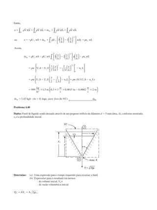 Então,
o V dA V dA m V dA V dA
ou o U w m U
y y
wdy wL
Assim
m U w U w
abSC
bc
cd da
bc
o
o
bc
o
ϭ и ϭ и ϩ ϩ и ϩ и
ϭϪ ␦ ϩ ϩ
␦
Ϫ
␦
ϩ ␷
ϭ ␦ Ϫ ␦
ϱ ϱ
␦
ϱ ϱ
␳ ␳ ␳ ␳
␳ ␳ ␳
␳ ␳
r r r r r r r r
∫∫ ∫ ∫
∫
∫














˙
˙
,
˙
,
3 2
3
1 5
1
yy y
d
y
wL
w U U
y y
L
w U U
o
o
o
␦
Ϫ
␦ ␦
Ϫ
ϭ ␦ Ϫ ␦
␦
Ϫ
␦
Ϫ
ϭ ␦ Ϫ ␦ Ϫ Ϫ
ϱ ϱ
ϱ ϱ














































2
3
2
2
2 5
3
2
2
2 5
1 5
2 2 5
0
1
,
,
,
,
␳
␳
␳
υ
υ
υ LL w U L
kg
m
m
m
s
m
m
s
m
m kg s m o do VC m
o
bc bc










← 
ϭ ␦ Ϫ
ϭ ϫ ϫ ϫ Ϫ ϫ
ϭ Ͼ
ϱ␳ ( , )
, , , ,
˙ , / ( ˙ , log , ) ˙
0 3
999 1 5 0 3 3 0 0015 0 0002 2
1 42 0
3
υ
para fora
Problema 4.40
Dados: Funil de líquido sendo drenado através de um pequeno orifício de diâmetro d ϭ 5 mm (área, A), conforme mostrado;
y0 é a profundidade inicial.
Determine: (a) Uma expressão para o tempo requerido para esvaziar o funil.
(b) Expressões para o resultado em termos
. do volume inicial, V0 e
. da vazão volumétrica inicial
Q AV A gyo o oϭ ϭ 2 .
CAP004/1 11/8/02, 9:42 AM13
 