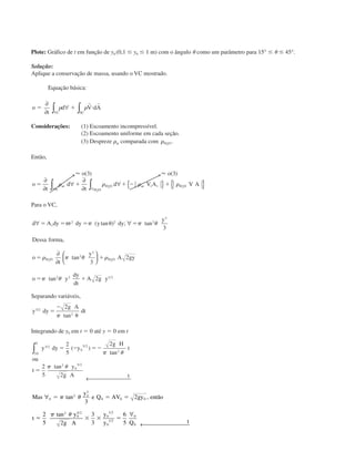 Plote: Gráfico de t em função de y0 (0,1 Յ y0 Յ 1 m) com o ângulo ␪ como um parâmetro para 15° Յ ␪ Յ 45°.
Solução:
Aplique a conservação de massa, usando o VC mostrado.
Equação básica:
o
t
d V dA
VC SC
ϭ ϩ и
∂
∂
∀∫ ∫␳ ␳
r r
Considerações: (1) Escoamento incompressível.
(2) Escoamento uniforme em cada seção.
(3) Despreze ␳ar comparada com ␳H O2
.
Então,
Ϸ Ϸo o
o
t
d
t
d V A V Aar H O
ar
ar H O
H O
( ) ( )3 3
2
2
21 1ϭ ϩ ϩ Ϫ ϩ
∂
∂
∀
∂
∂
∀ { } { }∀∀ ∫∫ ␳ ␳ ␳ ␳
Para o VC,
d A dy r dy y dy
y
Dessa forma
o
t
y
A gy
o y
dy
dt
A g y
s
H O H O
∀ ∀
∂
∂






ϭ ϭ ϭ ␪ ϭ
ϭ ϩ
ϭ ϩ
␲ ␲ ␲ ␪
␳ ␲ ␪ ␳
␲ ␪
2 2 2
3
2
3
2 2 1 2
3
3
2
2
2 2
( tan ) ; tan
,
tan
tan /
Separando variáveis,
y dy
g A
dt3 2
2
2/
tan
ϭ
Ϫ
␪␲
Integrando de y0 em t ϭ 0 até y ϭ 0 em t
y dy y
g H
t
ou
t
y
g A t
y
3 2
0
0
5 2
2
2
0
5 2
2
5
2
2
5 2
0
/ /
/
( )
tan
tan
ϭ Ϫ ϭϪ
ϭ
∫
← 
␲ ␪
␲ ␪
Mas
y
e Q AV gy então
t
y
g A
y
y Q t
o
∀
∀
← 
0
2
3
0 0 0
2
0
5 2
0
1 2
0
1 2
0
0
3
2
2
5 2
3
3
6
5
ϭ ϭ ϭ
ϭ ϫ ϫ ϭ
␲ ␪
␲ ␪
tan ,
tan / /
/
CAP004/1 11/8/02, 9:42 AM14
 