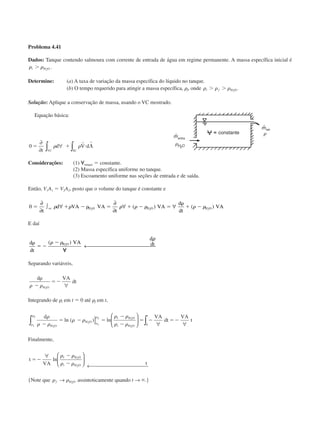 Problema 4.41
Dados: Tanque contendo salmoura com corrente de entrada de água em regime permanente. A massa específica inicial é
␳ ␳i Ͼ H O2
.
Determine: (a) A taxa de variação da massa específica do líquido no tanque.
(b) O tempo requerido para atingir a massa específica, ␳f, onde ␳ ␳ ␳i fϾ Ͼ H O2
.
Solução: Aplique a conservação de massa, usando o VC mostrado.
Equação básica:
0 ϭ ϩ и 〈
∂
∂
∀∫ ∫t
d V d
VC SC
␳ ␳
r r
Considerações: (1) ᭙tanque ϭ constante.
(2) Massa específica uniforme no tanque.
(3) Escoamento uniforme nas seções de entrada e de saída.
Então, V1A1 ϭ V2A2, posto que o volume do tanque é constante e
0 2 2 2
ϭ ϩ Ϫ ␳ ϭ ϩ Ϫ ϭ
␳
ϩ Ϫ
∂
∂
∫ ∀
∂
∂
∀ ∀
t
d VA VA
t
VA
d
dt
VAvc H O H O H O␳ ␳ ␳ ␳ ␳ ␳ ␳( ) ( )
E daí
d
dt
VA
d
dtH O␳
ϭ Ϫ
Ϫ
᭙
( )␳ ␳
␳
2
← 
Separando variáveis,
d VA
dt
H O
␳
Ϫ
ϭϪ
␳ ␳ 2
∀
Integrando de ␳i em t ϭ 0 até ␳f em t,
d VA
dt
VA
t
H O
H O
f H O
i H O
t
i
f
i
f␳
␳ ␳
␳ ␳
␳ ␳
␳ ␳␳
␳
␳
␳
Ϫ
ϭ Ϫ ϭ
Ϫ
Ϫ
ϭ Ϫ ϭϪ
2
2
2
2
0∫ ∫]





 ∀ ∀
ln ( ) ln
Finalmente,
t
VA t
f H O
i H O
ϭϪ
Ϫ
Ϫ
∀ 





← 
ln
␳ ␳
␳ ␳
2
2
{Note que ␳ ␳f → H O2
assintoticamente quando t → ϱ.}
entra
constante
sai
CAP004/2 11/4/02, 2:28 PM16
 