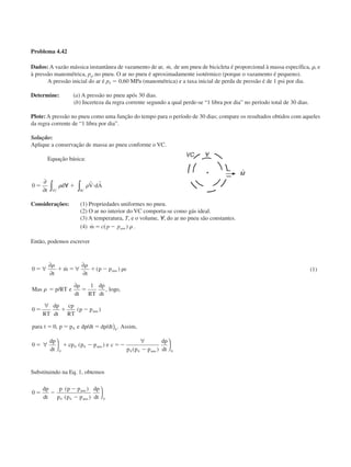 Problema 4.42
Dados: A vazão mássica instantânea de vazamento de ar, ˙,m de um pneu de bicicleta é proporcional à massa específica, ␳, e
à pressão manométrica, pg,no pneu. O ar no pneu é aproximadamente isotérmico (porque o vazamento é pequeno).
A pressão inicial do ar é p0 ϭ 0,60 MPa (manométrica) e a taxa inicial de perda de pressão é de 1 psi por dia.
Determine: (a) A pressão no pneu após 30 dias.
(b) Incerteza da regra corrente segundo a qual perde-se “1 libra por dia” no período total de 30 dias.
Plote: A pressão no pneu como uma função do tempo para o período de 30 dias; compare os resultados obtidos com aqueles
da regra corrente de “1 libra por dia”.
Solução:
Aplique a conservação de massa ao pneu conforme o VC.
Equação básica:
0 ϭ ᭙ ϩ и
∂
∂ ∫ ∫t
d V dA
VC SC
␳ ␳
r r
Considerações: (1) Propriedades uniformes no pneu.
(2) O ar no interior do VC comporta-se como gás ideal.
(3) A temperatura, T, e o volume, ᭙, do ar no pneu são constantes.
(4) ˙ ( ) .m p pϭ Ϫc atm ␳
Então, podemos escrever
0
1
0
0
0
0 0
0
0 0
0 0
ϭ ϩ ϭ ϩ Ϫ ␳
ϭ
␳
ϭ
ϭ ϩ Ϫ
ϭ ϭ ϭ
ϭ ϩ Ϫ ϭϪ
Ϫ
∀
∂
∂
∀
∂
∂
∂
∀
)
∀ 

∀
␳ ␳
␳
t
m
t
p p c
Mas p RT e
dt RT
dp
dt
o
RT
dp
dt
cp
RT
p
para t p p e dp dt dp dt Assim
dp
dt
cp p p e c
p p p
dp
dt
atm
atm
atm
atm
˙ ( )
/ , log ,
( )
, / / . ,
( )
( )
p

 0
(1)
Substituindo na Eq. 1, obtemos
0
0 0 0
ϭ Ϫ
Ϫ
Ϫ
dp
dt
p p p
p p p
dp
dt
atm
atm
( )
( )


CAP004/2 11/4/02, 2:28 PM17
 