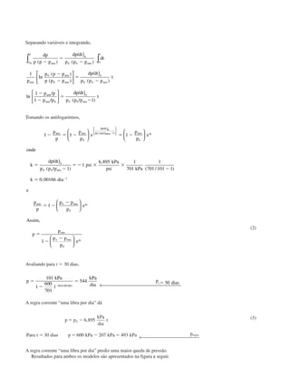 Separando variáveis e integrando,
dp
p p p
dp dt
p p p
dt
p
p p p
p p p
dp dt
p p p
t
p p
p p
dp dt
p p p
t
atm atm
t
p
p
atm
atm
atm atm
atm
atm atm
( )
/
( )
ln
( )
( )
/
( )
ln
/
/
/
( / )
Ϫ
ϭ
Ϫ
Ϫ
Ϫ
ϭ
Ϫ
Ϫ
Ϫ
ϭ
Ϫ
)






)






)
∫∫ 0
0 0 0
0
0
0
0 0
0
0
0 0
0
1
1
1 1
Tomando os antilogaritmos,
1 1 1
1
1
6 895 1
701
1
701 101 1
0 00166
1
0
1
0
0
0 0
1
0
0 0
Ϫ ϭ Ϫ ϭ Ϫ
ϭ
Ϫ
ϭ Ϫ ϫ ϫ
Ϫ
ϭ
ϭ
Ϫ
Ϫ
p
p
p
p
e
p
p
e
onde
k
dp dt
p p p
psi
kPa
psi kPa
k dia
e
p
p
atm atm
dp dt
p p p atm kt
atm
atm
atm











)
)







/
( / )
/
( / )
,
( / )
,
ϪϪ
Ϫ
ϭ
Ϫ
Ϫ
p p
p
e
Assim
p
p
p p
p
e
atm kt
atm
o atm kt
0
0
0
1












,
(2)
Avaliando para t ϭ 30 dias,
p
kPa
l
kPa
dia
p diast
ϭ
Ϫ
ϭ ϭ
Ϫ
101
1
600
701
544 30
30 0 00166( , ) ← 
A regra corrente “uma libra por dia” dá
p p
kPa
dia
t
Para t dias p kPa kPa kPa pregra
ϭ Ϫ
ϭ ϭ Ϫ ϭ
0 6 895
30 600 207 493
,
← 
(3)
A regra corrente “uma libra por dia” prediz uma maior queda de pressão.
Resultados para ambos os modelos são apresentados na figura a seguir.
CAP004/2 11/4/02, 2:28 PM18
 