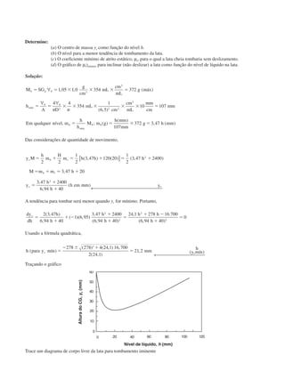 Determine:
(a) O centro de massa yc como função do nível h.
(b) O nível para a menor tendência de tombamento da lata.
(c) O coeficiente mínimo de atrito estático, µs, para o qual a lata cheia tombaria sem deslizamento.
(d) O gráfico de µs)mínimo para inclinar (não deslizar) a lata como função do nível de líquido na lata.
Solução:
M SG
g
cm
mL
cm
mL
g máx
h
A D
mL
cm
cm
mL
mm
cm
mm
Em qualquer nível m
h
h
M m g
h mm
mm
g h mm
b b
máx
b b
b
máx
b b
ϭ ϭ ϫ ϫ ϫ ϭ
ϭ ϭ ϫ ϫ ϫ ϫ ϫ ϭ
ϭ ϭ ϫ ϭ
␳
␲ ␲
∀
∀ ∀
1 05 1 0 354 372
4 4
354
1
6 5
10 107
107
372 3 47
3
3
2 2 2
3
, , ( )
( , )
, ; ( )
( )
, ( )
Das considerações de quantidade de movimento,
y M
h
m
H
m h h h
M m m h
y
h
h
h em mm y
c b c
b
c c
ϭ ϩ ϭ ϩ ϭ ϩ
ϭ ϩ ϭ ϩ
ϭ
ϩ
ϩ
2 2
1
2
3 47 120 20
1
2
3 47 2400
3 47 20
3 47 2400
6 94 40
2
2
( , ) ( ) ( , )
,
,
,
( )
[ ]
← 
l
A tendência para tombar será menor quando yc for mínimo. Portanto,
dy
dh
h
h
h
h
h h
h
c
ϭ
ϩ
ϩ Ϫ
ϩ
ϩ
ϭ
ϩ Ϫ
ϩ
ϭ
2 3 47
6 94 40
1 6 95
3 47 2400
6 94 40
24 1 278 16 700
6 94 40
0
2
2
2
2
( , )
,
( )( , )
,
( , )
, .
( , )
Usando a fórmula quadrática,
h para y mín mm
h
y mínc c
( )
( ) ( , ) ,
( , )
, ( )ϭ
Ϫ Ϯ ϩ
ϭ
278 278 4 24 1 16 700
2 24 1
21 2
2
← 
Traçando o gráfico
Trace um diagrama de corpo livre da lata para tombamento iminente
AlturadoCG,yc(mm)
Nível de líquido, h (mm)
CAP004/1 11/8/02, 9:41 AM2
 