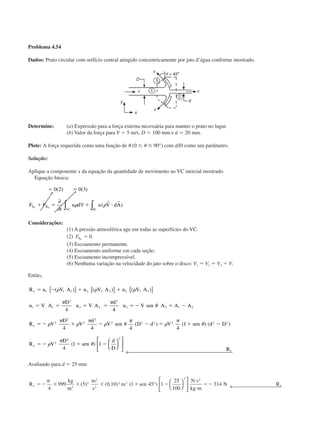 Problema 4.54
Dados: Prato circular com orifício central atingido concentricamente por jato d’água conforme mostrado.
Determine: (a) Expressão para a força externa necessária para manter o prato no lugar.
(b) Valor da força para V ϭ 5 m/s, D ϭ 100 mm e d ϭ 20 mm.
Plote: A força requerida como uma função de ␪ (0 Յ ␪ Յ 90°) com d/D como um parâmetro.
Solução:
Aplique a componente x da equação da quantidade de movimento ao VC inercial mostrado.
Equação básica:
ϭ ϭ
ϩ ϭ ϩ и
0 2 0 3( ) ( )
( )F F
t
u d u V dAS B
VC SC
x x
∂
∂
∀∫ ∫␳ ␳
r r
Considerações:
(1) A pressão atmosférica age em todas as superfícies do VC.
(2) FBx
ϭ 0.
(3) Escoamento permanente.
(4) Escoamento uniforme em cada seção.
(5) Escoamento incompressível.
(6) Nenhuma variação na velocidade do jato sobre o disco: V1 ϭ V2 ϭ V3 ϭ V.
Então,
R u V A u V A u V A
u V A
D
u V A
d
u V sen A A A
R V
D
V
d
V sen D d V
x
x
ϭ Ϫ ϩ ϩ
ϭ ϭ ϭ ϭ ϭ Ϫ ϭ Ϫ
ϭ Ϫ ϩ Ϫ Ϫ ϭ
1 1 1 2 2 2 3 3 3
1 1
2
2 2
2
3 3 1 2
2
2
2
2
2 2 2 2
4 4
4 4 4 4
( ) ( ) ( )
( ) (
␳ ␳ ␳
␲ ␲
␪
␳
␲
␳
␲
␳ ␪
␲
␳
␲
{ } { } { }
11
4
1 1
2 2
2
2 2
ϩ Ϫ
ϭ Ϫ ϩ Ϫ
sen d D
R V
D
sen
d
D R
x
x
␪
␳
␲
␪
) )(
( ) 









← 
Avaliando para d ϭ 25 mm
R
kg
m
m
s
m sen
N s
kg m
N Rx xϭϪ ϫ ϫ ϫ ϩ Ϫ
и
и
ϭϪ
␲
4
999 5 0 10 1 45 1
25
100
3143
2
2
2
2 2
2 2
( ) ( , ) ( )° 








 ← 
CAP004/2 11/4/02, 2:28 PM22
 