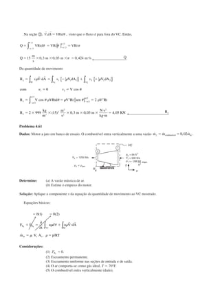 Na seção ባ,
r r
V.dA VRtdϭ ␪ , visto que o fluxo é para fora do VC. Então,
Q VRtd VRt VRt
Q
m
s
m m m s Qs
ϭ ϭ ϭ
ϭ ϫ ϫ ϫ ϭ
Ϫ
Ϫ
␪ ␪ ␲
␲
␲
␲
␲
␲
[ ]
← 
∫ /
/
/
/
, , , /
2
2
2
2
15 0 3 0 03 0 424
Da quantidade de movimento
R V dA V dA V dA
com V
R V VRtd V Rt sen V Rt
R
kg
m
m
s
m
y
SC A A
y
y
ϭ и ϭ Ϫ ϩ ϩ
␯ ϭ ϭ
ϭ ϭ ϭ
ϭ ϫ ϫ ϫ ϫ
Ϫ
Ϫ␲
␲
∫ ∫ ∫
∫
{ } { }
[ ]
v v v
v
␳ ␳ ␳
␪
␪ ␳ ␪ ␳ ␪ ␳
␲
␲
r r
1 2
1 1 1 2 2 2
1 2
2
2
2
2
2 2
3
2
2
2
0
2
2 999 15 0 3 0
cos
cos
( ) ,
/
/
/
/
,, ,03 4 05
2
m
N s
kg m
KN Ryϫ
и
и
ϭ ← 
Problema 4.61
Dados: Motor a jato em banco de ensaio. O combustível entra verticalmente a uma vazão ˙ ˙ , ˙ .m mf ϭ ϭmcombustível ar0 02
Determine: (a) A vazão mássica de ar.
(b) Estime o empuxo do motor.
Solução: Aplique a componente x da equação da quantidade de movimento ao VC mostrado.
Equações básicas:
ϭ ϭ
ϩ ϭ ϩ и
ϭ ϭ
0 1 0 2
1 1 1
( ) ( )
˙ , /
F F
t
u d u V dA
m V A p RT
S B
SCVC
ar
x x
∂
∂
∀ ∫∫ ␳ ␳
␳ ␳
r r
Considerações:
(1) FBx
ϭ 0.
(2) Escoamento permanente.
(3) Escoamento uniforme nas seções de entrada e de saída.
(4) O ar comporta-se como gás ideal, T ϭ 70°F.
(5) O combustível entra verticalmente (dado).
CAP004/2 11/4/02, 2:28 PM24
 