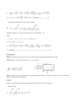␳
␳
1
1
1
2
2
2 2 3
1 1 1 3
2
14 7 144 298
53 3
1
530
0 0644
0 0644 500 64 2060
ϭ ϫ Ϫ ϫ
и
ϫ ϭ
ϭ ϭ ϫ ϫ ϭ
p
RT
lbf
in
in
ft
lbf
ft
lbm R
ft lbf R
lbm
ft
m V A
lbm
ft
ft
s
ft lbm s mar
,
,
,
˙ , / ˙






°
°
← 
Da equação da quantidade de movimento segundo x,
ϭ ϭ
Ϫ ϩ ϭ Ϫ ϩ ϩ Ϫ
ϭ Ϫ ϭ Ϫ ϭ ϩ
0 0 5
1 1 1 2 2 1 1 2 2
1 1 2 2 2 1
( )
˙ ˙ ˙
, , ˙ ˙ ˙
R p A p A u m u m u m
u V u V m m m
x g f f
f
{ } { } { }
Também o empuxo T ϭ Kx (força do motor sobre o meio ambiente)ϭ ϪRx.
Então,
Ϫ Ϫ ϭ Ϫ Ϫ Ϫ
ϭ Ϫ Ϫ
ϭ ϫ Ϫ ϫ ϫ
и
и
Ϫ Ϫ
ϭ
T p A m V m V m V m V
T m V V p A
T
lbm
s
ft
s
ft
s
slug
lbm
lbf s
ft slug
lbf
ft
ft
T lbf T
ig
ig
1 1 1 2 2 1 1 1 2
1 2 1 1
2
2
2
1 02
1 02
2060 1 02 1200 500
32 2
298 64
65 400
˙ ˙ ˙ ( , ˙ )
˙ ( , )
,
,
.








← 
Problema 4.63
Dados: Escoamento incompressível, sem atrito, através de uma expansão súbita conforme mostrado.
Mostrar: Que o aumento de pressão, ⌬p ϭ p2 Ϫ p1, é dado por
⌬
␳
ϭ Ϫ
p
V
d
D
d
D1
2 2
1
2 2
2 1













Plote: O aumento de pressão adimensional como uma função de d/D para determinar o valor ótimo de d/D e o aumento de
pressão adimensional correspondente.
Solução:
Aplique a componente x da equação da quantidade de movimento usando o VC mostrado.
Equação básica:
ϭ ϭ
ϩ ϭ ϩ и
0 2 0 3( ) ( )
( )F F
t
u d u V dAS B
SCVC
x x
∂
∂
∀ ∫∫ ␳ ␳
r r
CAP004/2 11/4/02, 2:28 PM25
 