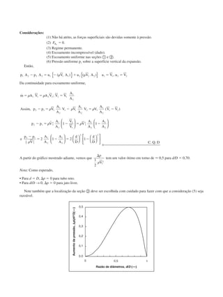 Considerações:
(1) Não há atrito, as forças superficiais são devidas somente à pressão.
(2) FBx
ϭ 0.
(3) Regime permanente.
(4) Escoamento incompressível (dado).
(5) Escoamento uniforme nas seções ቢ e ባ.
(6) Pressão uniforme p1 sobre a superfície vertical da expansão.
Então,
p A p A u V A u V A u V u V1 2 2 2 1 1 1 2 2 2 1 1 2 2Ϫ ϭ Ϫ ␳ ϩ ␳ ϭ ϭ( ) ( ) ,{ } { }
Da continuidade para escoamento uniforme,
˙ ;
, ( )
m A V A V V V
A
A
Assim p p V
A
A
V V
A
A
V V
A
A
V V
p p V
A
A
V
V
V
A
A
A
A
e
p
ϭ ϭ ϭ
Ϫ ϭ Ϫ ϭ Ϫ
Ϫ ϭ Ϫ ϭ Ϫ
␳ ␳
␳ ␳ ␳
␳ ␳
1 1 2 2 2 1
1
2
2 1 1
1
2
1 1
1
2
2 1
1
2
1 2
2 1 1
2 1
2
2
1
1
2 1
2
1
2
2
1 1
r 











ϪϪ
ϭ Ϫ ϭ Ϫ
p
V
A
A
A
A
d
D
d
D C Q D
1
1
2 1
2
1
2
1
2
2 2
2 1 2 1
␳




















← 
. .
A partir do gráfico mostrado adiante, vemos que
⌬p
1
2
1
2
␳V
tem um valor ótimo em torno de Ϸ 0,5 para d/D ϭ 0,70.
Nota: Como esperado,
• Para d ϭ D, ⌬p ϭ 0 para tubo reto.
• Para d/D → 0, ⌬p ϭ 0 para jato livre.
Note também que a localização da seção ባ deve ser escolhida com cuidado para fazer com que a consideração (5) seja
razoável.
Aumentodapressão,⌬p/pV2
/2(––)
Razão de diâmetros, d/D (––)
CAP004/2 11/4/02, 2:28 PM26
 