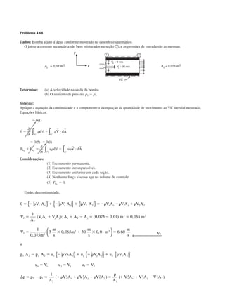Problema 4.68
Dados: Bomba a jato d’água conforme mostrado no desenho esquemático.
O jato e a corrente secundária são bem misturados na seção ባ, e as pressões de entrada são as mesmas.
Determine: (a) A velocidade na saída da bomba.
(b) O aumento de pressão, p2 Ϫ p1.
Solução:
Aplique a equação da continuidade e a componente x da equação da quantidade de movimento ao VC inercial mostrado.
Equações básicas:
ϭ
ϭ ϩ ␳ и
ϭ ϭ
ϩ ϭ ϩ ␳ и
0 1
0
0 5 0 1
( )
( ) ( )
∂
∂
∀
∂
∂
∀
∫∫
∫∫
t
d V dA
F F
t
u d u V dA
SCVC
S B
SCCV
x x
␳
␳
r r
r r
Considerações:
(1) Escoamento permanente.
(2) Escoamento incompressível.
(3) Escoamento uniforme em cada seção.
(4) Nenhuma força viscosa age no volume de controle.
(5) FBx
ϭ 0.
Então, da continuidade,
0
1
0 075 0 01 0 065
1
0 075
3 0 065 30 0 01
2 2 2 2
2
2
2
2 2
2 2
2 2
ϭ Ϫ ␳ ϩ Ϫ ␳ ϩ ␳ ϭϪ␳ Ϫ␳ ϩ ␳
ϭ ϩ ϭ Ϫ ϭ Ϫ ϭ
ϭ ϫ ϩ ϫ
V A V A V A V A V A V A
V
A
V A V A A A A m m
V
m
m
s
m
m
s
m
s s j j s s j j
s s j j s j
{ } { } { }

( ); ( , , ) ,
,
, ,


 ← 
{ } { } { }
ϭ
Ϫ ϭ Ϫ ␳ ϩ Ϫ ␳ ϩ ␳
ϭ ϭ ϭ
⌬ ϭ Ϫ ϭ ϩ ␳ ϩ ␳ Ϫ ␳ ϭ
␳
ϩ
6 60
1
2
1 2 2 2 2 2 2
2 2
2 1
2
2 2
2
2
2
1
,
( ) (
m
s
e
p A p A u VsA u V A u V A
u V u V u V
p p p
A
V A V A V A
A
V
V
s s j j j
s s j j
s s j j s
22 2
2
2
2A V A V As j jϩ Ϫ )
CAP004/2 11/4/02, 2:28 PM27
 
