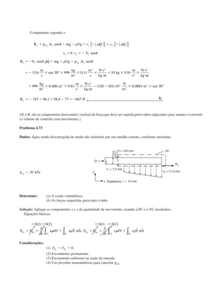 Componente segundo y:
R p A sen mg g Q Q
V sen
R V sen Q mg g p A sen
m
s
sen
kg
m
m
s
N s
kg m
kg
m
s
N s
kg
y g
y g
ϩ Ϫ Ϫ ϭ Ϫ ϩ ϩ
ϭ ϭϪ
ϭϪ ϩ ϩ Ϫ
ϭϪ ϫ ϫ ϫ ϫ
и
и
ϩ ϫ ϫ
и
и
2 2 1 2
1 2 2
2 2 2
3
3 2
2
2
0
13 6 30 999 0 11 10 9 81
␪ ␳ ␳ ␳
␪
␪ ␳ ␳ ␪
∀ { } { }
∀
°
v v
v v
, , ,
mm
kg
m
m
m
s
N s
kg m
N
m
m sen
R N Ry
y
ϩ ϫ ϫ ϫ
и
и
Ϫ Ϫ ϫ ϫ
ϭϪ ϩ ϩ Ϫ ϭϪ
999 0 006 9 81 120 101 10 0 0081 30
747 98 1 58 8 77 667
3
3
2
2
3
2
2
, , ( ) ,
, ,
°
← 
{Rx e Ry são as componentes horizontal e vertical da força que deve ser suprida pelos tubos adjacentes para manter o cotovelo
(o volume de controle) sem movimento.}
Problema 4.73
Dados: Água sendo descarregada de modo não uniforme por um entalhe estreito, conforme mostrado.
p kPag1 30ϭ ˙
Determine: (a) A vazão volumétrica.
(b) As forças requeridas para reter o tubo.
Solução: Aplique as componentes x e y da quantidade de movimento, usando a SC e o VC mostrados.
Equações básicas:
ϭ ϭ ϭ ϭ
ϩ ϭ ϩ и ϩ ϭ ϩ и
0 1 0 2 0 1 0 2( ) ( ) ( ) ( )
;F F
t
u d u V dA F F
t
d V dAS B
VC SC
S B
SCVC
x x y y
∂
∂
∀
∂
∂
∀∫ ∫ ∫∫␳ ␳ ␳ ␳
r r r r
v v
Considerações:
(1) F FB Bx y
ϭ ϭ 0.
(2) Escoamento permanente.
(3) Escoamento uniforme na seção de entrada.
(4) Use pressões manométricas para cancelar patm.
Espessura, t ϭ 15 mm
CAP004/2 11/4/02, 2:28 PM29
 