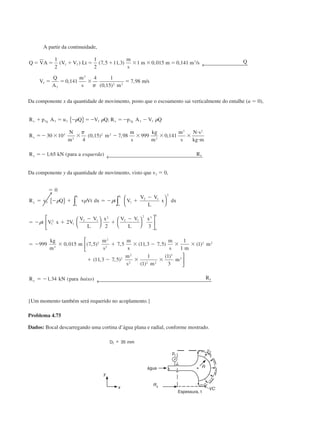 A partir da continuidade,
Q VA V V Lt
m
s
m m m s Q
V
Q
A
m
s m
m s
ϭ ϭ ϩ ϭ ϩ ϫ ϫ ϭ
ϭ ϭ ϫ ϭ
1
2
1
2
7 5 11 3 1 0 015 0 141
0 141
4 1
0 15
7 98
1 2
3
3
3
3
2 2
( ) ( , , ) , , /
,
( , )
, /
← 
␲
Da componente x da quantidade de movimento, posto que o escoamento sai verticalmente do entalhe (u ϭ 0),
R p A u Q V Q R p A V Q
R
N
m
m
m
s
kg
m
m
s
N s
kg m
R kN para a R
x g x g
x
x x
ϩ ϭ Ϫ ϭϪ ϭϪ Ϫ
ϭϪ ϫ ϫ Ϫ ϫ ϫ ϫ
и
и
ϭϪ
3 3 3 3 3 3 3
3
2
2 2
3
3 2
30 10
4
0 15 7 98 999 0 141
1 65
␳ ␳ ␳
␲
{ }
← 
;
( , ) , ,
, ( )esquerda

Da componente y da quantidade de movimento, visto que v3 ϭ 0,
ϭ
ϭ Ϫ ϩ ϭ Ϫ ϩ
Ϫ
ϭ Ϫ ϩ
Ϫ
ϩ
Ϫ
ϭ Ϫ ϫ ϩ
0
2
2 3
999 0 015 7 5 7 5
3 1
2 1
2
1
2
1
2 1
2
2 1
2 3
3
2
2
2
R v Q v Vt dx t V
V V
L
x dx
t V x V
V V
L
x V V
L
x
kg
m
m
m
s
m
y
o
L
o
L
o
L
␳ ␳ ␳
␳
{ } 

















∫∫
, ( , ) ,
ss
m
s m
m
m
s m
m
R kN para Ry y
ϫ Ϫ ϫ ϫ
ϩ Ϫ ϫ ϫ
ϭ Ϫ
( , , ) ( )
( , , )
( )
( )
, ( )
11 3 7 5
1
1
1
11 3 7 5
1
1
1
3
1 34
2 2
2
2
2 2 2
3
3






← baixo
{Um momento também será requerido no acoplamento.}
Problema 4.75
Dados: Bocal descarregando uma cortina d’água plana e radial, conforme mostrado.
Espessura, t
água
CAP004/2 11/4/02, 2:28 PM30
 