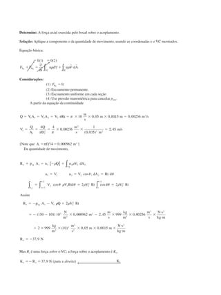 Determine: A força axial exercida pelo bocal sobre o acoplamento.
Solução: Aplique a componente x da quantidade de movimento, usando as coordenadas e o VC mostrados.
Equação básica:
ϭ ϭ
ϩ ϭ ϩ и
0 1 0 2( ) ( )
F F
t
u d u V dAS B
VC SC
x x
∂
∂
∀∫ ∫␳ ␳
r r
Considerações:
(1) FBx
ϭ 0.
(2) Escoamento permanente.
(3) Escoamento uniforme em cada seção
(4) Use pressão manométrica para cancelar patm.
A partir da equação da continuidade
Q V A V A V Rt
m
s
m m m s
V
Q
A
Q
D
m
s m
m s
ϭ ϭ ϭ ϭ ϫ ϫ ϫ ϭ
ϭ ϭ ϭ ϫ ϫ ϭ
1 1 2 2 2
3
1
1 1
2
3
2 2
10 0 05 0 0015 0 00236
4 4
0 00236
1
0 035
2 45
␲ ␲
␲ ␲
, , , /
,
( , )
, /
{Note que A D1 1
2 2
4 0 000962ϭ ϭ␲ / , m }
Da quantidade de movimento,
R p A u Q u V dA
u V u V dA Rt d
V V Rtd V Rt d V Rt
Assim
R p A V Q V Rt
x g
A
A o
x g
ϩ ϭ Ϫ ϩ
ϭ ϭ ϭ
ϭ ϭ ϭ
ϭ Ϫ Ϫ ϩ
ϭ Ϫ Ϫ
Ϫ
1 1 1 2 2 2
1 1 2 2 2
2
2
2 2 2
2
2
2
2
1 1 1 2
2
2
2
2 2
2
150
␳ ␳
␪ ␪
␪ ␳ ␪ ␳ ␪ ␳
␳ ␳
␲
␲ ␲
{ } ∫
∫∫ ∫
cos ;
cos cos
(
/
/ /
101101 10 0 000962 2 45 999 0 00256
2 999 10 0 05 0 0015
37 9
3
2
2
3
3 2
3
2
2
2
2
) , , ,
( ) , ,
,
N
m
m
m
s
kg
m
m
s
N s
kg m
kg
m
m
s
m m
N s
kg m
R Nx
ϫ Ϫ ϫ ϫ ϫ
и
и
ϩ ϫ ϫ ϫ ϫ ϫ
и
и
ϭ Ϫ
Mas Rx é uma força sobre o VC; a força sobre o acoplamento é Kx,
K R N para a Kx x xϭϪ ϭ 37 9, ( )direita ← 
CAP004/3 11/4/02, 2:31 PM31
 