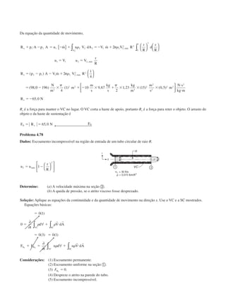 Da equação da quantidade de movimento,
R p A p A u m u V dA V m V R
r
R
d
r
R
u V u V
r
R
R p p A V m V R
x
A
máx
máx
x máx
ϩ и Ϫ ϭ Ϫ ϩ ϭϪ ϩ
ϭ ϭ
ϭ Ϫ Ϫ ϩ
ϭ
1 2 1 2 2 2 1 2 2
2 2
0
1 3
1 1 2 2
2 1 1 2 2
2 2
2
2
2
1
4
98
˙ ˙
( ) ˙
( ,
,
,
,
{ } 











∫ ∫␳ ␲␳
␲␳
00 196
4
1 10 9 67
2
1 23 15 0 5
65 0
2
2 2
3
2
2
2
2 2
2
Ϫ ϫ ϩ Ϫ ϫ ϩ ϫ ϫ ϫ
и
и
ϭϪ
) ( ) , , ( ) ( , )
,
N
m
m
m
s
kg
s
kg
m
m
s
m
N s
kg m
R Nx
␲ ␲



Rx é a força para manter o VC no lugar. O VC corta a haste de apoio, portanto Rx é a força para reter o objeto. O arrasto do
objeto e da haste de sustentação é
F R N FD x Dϭ ϭ 65 0, ← 
Problema 4.78
Dados: Escoamento incompressível na região de entrada de um tubo circular de raio R.
u u
r
R
máx2
2
1ϭ Ϫ 









Determine: (a) A velocidade máxima na seção ባ.
(b) A queda de pressão, se o atrito viscoso fosse desprezado.
Solução: Aplique as equações da continuidade e da quantidade de movimento na direção x. Use o VC e a SC mostrados.
Equações básicas:
ϭ
ϭ ϩ и
ϭ ϭ
ϩ ϭ ϩ и
0 1
0
0 3 0 1
( )
( ) ( )
∂
∂
∀
∂
∂
∀
∫ ∫
∫∫
t
d V dA
F F
t
u d u V dA
VC SC
S B
SCVC
x x
␳ ␳
␳ ␳
r r
r r
Considerações: (1) Escoamento permanente.
(2) Escoamento uniforme na seção ቢ.
(3) FBx
ϭ 0.
(4) Despreze o atrito na parede do tubo.
(5) Escoamento incompressível.
CAP004/3 11/4/02, 2:31 PM33
 
