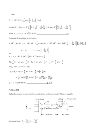 Então,
0 1 2
2 1 2
1
2
1
4
1
2
0
2
1
2 2
21
2
2 4
0
1
ϭ Ϫ ϩ Ϫ
ϭ Ϫ ϭ Ϫ
␳ ␲ ␳ ␲
␲␳ ␲␳ ␲␳
U R u
r
R
rdr
ou U R u R
r
R
r
R
d
r
R
u R
r
R
r
R
máx
R
máx
o
máx
{ } 









































∫
∫
AssimAssim u U
ft
ft s umáx máx, /ϭ ϭ ϫ ϭ2 2 30
3
601 ← 
Da equação da quantidade de movimento,
p R p R u U R u u dA U R u R
r
R
r
R
d
r
R
u U u u
r
R
ou
p p U
R
máx
máx
1
2
2
2
1 1
2
2 2
0
2 1
2 2 2
2
0
1
1 1 2
2
1 2
2 1
1
␲ ␲ ␳ ␲ ␳ ␳ ␲ ␳ ␲
␳
Ϫ ϭ Ϫ ϩ ϭ Ϫ ϩ Ϫ
ϭ ϭ Ϫ
Ϫ ϭ Ϫ
{ } 



























∫ ∫
11
2 2 2 2
0
1
2
0
1
2 4 2
0
1
4 6
0
1
2
1
2
1
2
1 2 1
2
1
2
2 1
1 1 2
1
2
1
2
1
6
1
6
2 4
8
6
ϩ Ϫ ␩ ␩ ␩ ␩ ϭ
Ϫ ␩ ␩ ␩ ϭ Ϫ ␩ ϩ ␩ ␩ ␩ ϭ ␩ Ϫ ␩ ϩ ␩ ϭ
ϭ ϭ
Ϫ ϭ Ϫ ϩ ϭ
␳
␳ ␳ ␳
u d
r
R
Mas d d
e u U U
p p U U U
máx
máx
( ) ;
( ) ( )
( ) ,
∫
∫ ∫ ]
logo,
11
2
1
2
2
2
2
2
1 2
2
4
3
1
1
3
1
3
0 075 30
32 2
0 699 1 2
Ϫ ϭ
ϭ ϫ ϫ ϫ ϫ
и
и
Ϫ ϭ Ϫ




µ
← 
␳U
lbm
ft
ft
s
s g
lbm
lbf s
slug ft
p p lbf ft p p
s
, ( )
/
,
, /
Problema 4.82
Dados: Escoamento incompressível em camada limite, conforme mostrado. O fluido é ar padrão.
Na camada limite:
u
U
y y
o
ϭ
␦
Ϫ
␦
3
2
1
2
3








Fronteira da CL
Largura
CAP004/3 11/4/02, 2:31 PM34
 