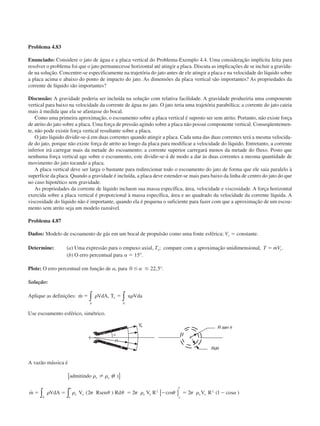 Problema 4.83
Enunciado: Considere o jato de água e a placa vertical do Problema-Exemplo 4.4. Uma consideração implícita feita para
resolver o problema foi que o jato permanecesse horizontal até atingir a placa. Discuta as implicações de se incluir a gravida-
de na solução. Concentre-se especificamente na trajetória do jato antes de ele atingir a placa e na velocidade do líquido sobre
a placa acima e abaixo do ponto de impacto do jato. As dimensões da placa vertical são importantes? As propriedades da
corrente de líquido são importantes?
Discussão: A gravidade poderia ser incluída na solução com relativa facilidade. A gravidade produziria uma componente
vertical para baixo na velocidade da corrente de água no jato. O jato teria uma trajetória parabólica; a corrente do jato cairia
mais à medida que ela se afastasse do bocal.
Como uma primeira aproximação, o escoamento sobre a placa vertical é suposto ser sem atrito. Portanto, não existe força
de atrito do jato sobre a placa. Uma força de pressão agindo sobre a placa não possui componente vertical. Conseqüentemen-
te, não pode existir força vertical resultante sobre a placa.
O jato líquido dividir-se-á em duas correntes quando atingir a placa. Cada uma das duas correntes terá a mesma velocida-
de do jato, porque não existe força de atrito ao longo da placa para modificar a velocidade do líquido. Entretanto, a corrente
inferior irá carregar mais da metade do escoamento; a corrente superior carregará menos da metade do fluxo. Posto que
nenhuma força vertical age sobre o escoamento, este dividir-se-á de modo a dar às duas correntes a mesma quantidade de
movimento do jato tocando a placa.
A placa vertical deve ser larga o bastante para redirecionar todo o escoamento do jato de forma que ele saia paralelo à
superfície da placa. Quando a gravidade é incluída, a placa deve estender-se mais para baixo da linha de centro do jato do que
no caso hipotético sem gravidade.
As propriedades da corrente de líquido incluem sua massa específica, área, velocidade e viscosidade. A força horizontal
exercida sobre a placa vertical é proporcional à massa específica, área e ao quadrado da velocidade da corrente líquida. A
viscosidade do líquido não é importante, quando ela é pequena o suficiente para fazer com que a aproximação de um escoa-
mento sem atrito seja um modelo razoável.
Problema 4.87
Dados: Modelo de escoamento de gás em um bocal de propulsão como uma fonte esférica; Ve ϭ constante.
Determine: (a) Uma expressão para o empuxo axial, Ta; compare com a aproximação unidimensional, T mVeϭ ˙ .
(b) O erro percentual para ␣ ϭ 15°.
Plote: O erro percentual em função de ␣, para 0 22 5Յ Յ␣ , .°
Solução:
Aplique as definições: ˙ ,m VdA T u Vdaa
A A
ϭ ϭ␳ ␳∫ ∫
Use escoamento esférico, simétrico.
A vazão mássica é
admitindo
m VdA V Rsen Rd V R V R
e e
e e e e
oA o
e e
␳ ␳ ␪
␳ ␳ ␲ ␪ ␪ ␲ ␳ ␪ ␲ ␳ ␣
␣ ␣
( )
˙ ( ) cos ( cos )
[ ]
[ ]∫∫ϭ ϭ ϭ Ϫ ϭ Ϫ2 2 2 12 2
CAP004/3 11/4/02, 2:32 PM36
 