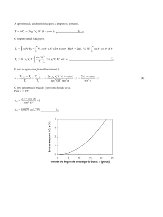 A aproximação unidimensional para o empuxo é, portanto,
T mV V R Te e e Dϭ ϭ Ϫ Ϫ˙ ( cos )2 12 2
1␲␳ ␣ ← 
O empuxo axial é dado por
T u VdA V V Rsen Rd V R sen d
T V R
sen
V R sen T
a e e e
o
e e
o
a e e
o
e e a
ϭ ϭ ␳ ␲ ϭ
ϭ
␪
ϭ
␣ ␣
␣
␳ ␪ ␪ ␪ ␲␳ ␪ ␪ ␪
␲ ␳ ␲ ␳ ␣
cos ( ) cos∫∫ ∫



 ← 
2 2
2
2
2 2
2 2
2
2 2
O erro na aproximação unidimensional é
e
T T
T
T
T
V R
V R sen sen
D a
a
D
a
e e
e e
ϭ
Ϫ
ϭ Ϫ ϭ
Ϫ
Ϫ ϭ
Ϫ
Ϫ
Ϫ Ϫ1 1
2 2
2 2 2 2
1
2 1
1
2 1
1
␲ ␳ ␣
␲␳ ␣
␣
␣
( cos ) ( cos )
(1)
O erro percentual é traçado como uma função de ␣.
Para ␣ ϭ 15°
e
sen
e ou e
15 2
15
2 1 15
15
1
0 0173 1 73 15
ϭ
Ϫ
Ϫ
ϭ
( cos )
, , %
°
← 
Erronoempuxo1-D,e(%)
Metade do ângulo de descarga do bocal, ␣ (graus)
CAP004/3 11/4/02, 2:32 PM37
 