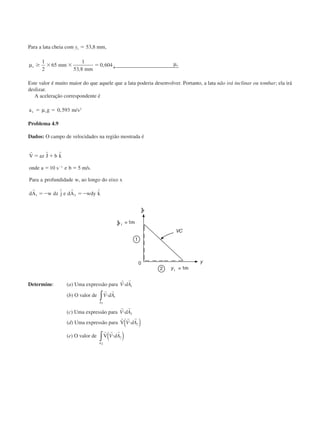 Para a lata cheia com yc ϭ 53,8 mm,
µ µ
← s mm
mm
sՆ ϫ ϫ ϭ
1
2
65
1
53 8
0 604
,
,
Este valor é muito maior do que aquele que a lata poderia desenvolver. Portanto, a lata não irá inclinar ou tombar; ela irá
deslizar.
A aceleração correspondente é
a g m sx sϭ ϭµ 0 593 2
, /
Problema 4.9
Dados: O campo de velocidades na região mostrada é
r
r r
V az J b k
onde a s e b m s
Para a profundidade w ao longo do eixo x
dA w dz j e dA wdy k
ϭ ϩ
ϭ ϭ
ϭϪ ϭϪ
Ϫ
ˆ ˆ
/ .
,
ˆ ˆ
10 51
1 2
Determine: (a) Uma expressão para
r r
V dAи 1
(b) O valor de
r r
V dAи 1
1A
∫
(c) Uma expressão para
r r
V dAи 2
(d) Uma expressão para
r r r
V V dAи 2( )
(e) O valor de
r r r
V
A2
2∫ ( )V dAи
CAP004/1 11/8/02, 9:41 AM4
 