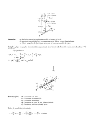 Determine: (a) A pressão manométrica mínima requerida na entrada do bocal.
(b) Magnitude e sentido da força exercida pela corrente d’água sobre a placa inclinada.
(c) Esboce um gráfico da distribuição de pressão ao longo da superfície da placa.
Solução: Aplique as equações da continuidade, da quantidade de movimento e de Bernoulli, usando as coordenadas e o VC
mostrados.
Equações básicas:
V A V A
p V
gz
p V
gz
R F
t
v d v V dAy B
SCVC
y
1 1 2 2
1 1
2
1
2 2
2
2
2 2
0 6 0 3
ϭ ϩ ϩ ϭ ϩ ϩ
ϭ ϭ
ϩ ϭ ϩ и
␳ ␳
␳ ␳
( ) ( )
∂
∂
∀ ∫∫
r r
Considerações: (1) Escoamento sem atrito.
(2) Escoamento incompressível.
(3) Escoamento permanente.
(4) Escoamento ao longo de uma linha de corrente.
(5) Escoamento uniforme em cada seção.
Então, da equação da continuidade,
V
A
A
V
W
V
mm
mm
m
s
m s1
2
1
2 2
12 7
51 8
12 2 2 99ϭ ϭ
␻
ϭ ϫ ϭ
,
,
, , /
Bocal
Água
CAP004/3 11/4/02, 2:32 PM42
 