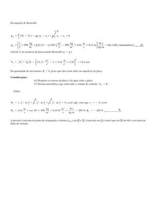 Da equação de Bernoulli,
ϭ
ϭ Ϫ Ϫ Ϫ ϩ Ϫ ϭ
ϭ ϫ ϫ Ϫ Ϫ ϫ ϫ
и
и
ϭ
0
2
1
2
999 12 2 2 99 999 9 81 0 15 68 4
1 2
2
1
2
1 2 2 1 2
1 2
2 2
2
2 3
1
1
p V V g z z p z z h
p
kg
m
m
s
kg
m
m
s
m
N s
kg m
kPa manométrica p
g g
g
g
␳
␳( ) ( ) ;
( , ) ( , ) , , , ( )[ ]


 ← 
Calcule V3 na ausência da placa usando Bernoulli (p2 ϭ p3)
V V g H
m
s
m
s
m s3 2
2 2
2
2 2
2 12 2 2 9 81 4 85 15 6
1
2
ϭ ϩ ϭ ϩ ϫ ϫ ϭ( , ) , , , /




Da quantidade de movimento: Rx ϭ 0, posto que não existe atrito na superfície da placa.
Considerações:
(6) Despreze as massas da placa e da água sobre a placa.
(7) Pressão atmosférica age sobre todo o volume de controle; F RS yy
ϭ .
Então,
0 0
15 6 30 999 0 0155 209 209
3 3 4 4 5 5 3 3 3
3
3
R v m v m v m V Q visto que v V
R
m
s
kg
m
m
s
N s
kg m
N K N K
y
y y
y
ϭ Ϫ ϩ ϩ ϩ ϩ ϭ ␳ ϭ Ϫ
ϭ ϫ ϫ ϫ ϫ
и
и
ϭ ϭ Ϫ
˙ ˙ ˙ cos , cos
, cos , ,
{ } { } { }
° ← 
␪ ␪
A pressão é máxima no ponto de estagnação e mínima (patm) em ብ e ቦ. A pressão em a é maior que em b devido à curvatura da
linha de corrente.
CAP004/3 11/4/02, 2:32 PM43
 