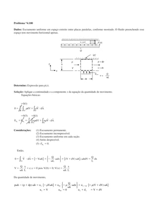 Problema *4.100
Dados: Escoamento uniforme em espaço estreito entre placas paralelas, conforme mostrado. O fluido preenchendo esse
espaço tem movimento horizontal apenas.
Determine: Expressão para p(x).
Solução: Aplique a continuidade e a componente x da equação da quantidade de movimento.
Equações básicas:
ϭ
ϭ ϩ и
ϭ ϭ
ϩ ϭ ϩ и
0 1
0
0 5 0 1
( )
( ) ( )
∂
∂
∀
∂
∂
∀
∫∫
∫ ∫
t
d V dA
F F
t
u d u V dA
SCVC
S B
VC SC
x x
␳ ␳
␳ ␳
r r
r r
Considerações: (1) Escoamento permanente.
(2) Escoamento incompressível.
(3) Escoamento uniforme em cada seção.
(4) Atrito desprezível.
(5) FBx
ϭ 0.
Então,
0
0 0 0
ϭ и ϭ Ϫ ␻ ϩ Ϫ
␻
␻ ϩ ϩ ␻ ␻ ϭ
ϭ
␻
ϩ ϭ ϭ ϭ
␻
r r
V dA V h
Q
L
dx V dV h hdV
Q
L
dx
V
Q
h
x
L
c c pois V V x
Q
h
x
L
VC∫ { } 





{ }( ) ;
; ( ) ; ( )
Da quantidade de movimento,
p h p dp h u V h u
Q
h
dx u V dV h
u V u u d V dV
x dx x dx
x dx x x
␻ Ϫ ϩ ␻ ϭ Ϫ ␻ ϩ Ϫ
␻
␻ ϩ ϩ ϩ ␻
ϭ ϭ ϩ ϭ ϩ
ϩ( ) ( )␳ ␳ ␳{ } 





{ }
0
CAP004/4 11/6/02, 9:29 AM44
 