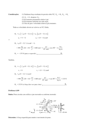 Considerações: (1) Nenhuma força resultante de pressão sobre VC; F R F RS x S yx y
ϭ ϭ,
(2) FBx
ϭ 0.; despreze FBy
.
(3) Escoamento permanente relativo à pá.
(4) Escoamento uniforme em cada seção.
(5) Área do jato e velocidade relativa à pá constantes.
Todas as velocidades devem ser relativas ao VC. Então,
R u V U A u V U A
u V U u V U
e
R V U A
kg
m
m
s
mm
m
mm
N s
kg m
R N para a R
x
x
x x
ϭ Ϫ Ϫ ϩ Ϫ
ϭ Ϫ ϭ Ϫ
ϭ Ϫ Ϫ
ϭ Ϫ ϫ ϫ Ϫ
и
и
ϭϪ
1 2
1 2
2
3
2
2
2
2
2
6 2
1
999 30 15 600
10
90 1
135
␳ ␳
␪
␳ ␪
( ) ( )
( )cos
( ) (cos )
( ) (cos )
( )
{ } { }
°
← esquerda 
Também,
R v V U A v V U A
v v V U sen
R V U A sen
kg
m
m
s
mm
m
mm
sen
N s
kg m
N
R N a força deve ser para R
y
y
y
y
ϭ Ϫ Ϫ ϩ Ϫ
ϭ ϭ Ϫ
ϭ Ϫ
ϭ Ϫ ϫ ϫ ϫ
и
и
ϭ
ϭ
1 2
1 2
2
3
2
2
2
2
2
6 2
2
0
999 30 15 600
10
90 135
135
␳ ␳
␪
␳ ␪
( ) ( )
( )
( )
( )
( )
{ } { }
°
← cima 
Problema 4.109
Dados: Prato circular com orifício e jato movendo-se conforme mostrado.
Determine: A força requerida para manter o movimento do prato.
CAP004/4 11/6/02, 9:29 AM46
 